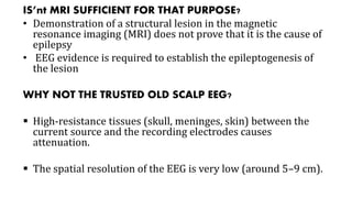 IS’nt MRI SUFFICIENT FOR THAT PURPOSE?
• Demonstration of a structural lesion in the magnetic
resonance imaging (MRI) does not prove that it is the cause of
epilepsy
• EEG evidence is required to establish the epileptogenesis of
the lesion
WHY NOT THE TRUSTED OLD SCALP EEG?
 High-resistance tissues (skull, meninges, skin) between the
current source and the recording electrodes causes
attenuation.
 The spatial resolution of the EEG is very low (around 5–9 cm).
 