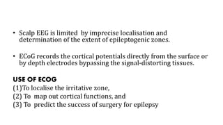 • Scalp EEG is limited by imprecise localisation and
determination of the extent of epileptogenic zones.
• ECoG records the cortical potentials directly from the surface or
by depth electrodes bypassing the signal-distorting tissues.
USE OF ECOG
(1)To localise the irritative zone,
(2) To map out cortical functions, and
(3) To predict the success of surgery for epilepsy
 
