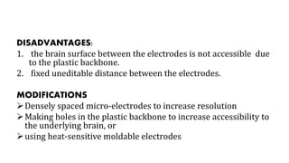 DISADVANTAGES:
1. the brain surface between the electrodes is not accessible due
to the plastic backbone.
2. fixed uneditable distance between the electrodes.
MODIFICATIONS
Densely spaced micro-electrodes to increase resolution
Making holes in the plastic backbone to increase accessibility to
the underlying brain, or
using heat-sensitive moldable electrodes
 