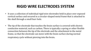 RIGID WIRE ELECTRODES SYSTEM
• It uses a collection of individual rigid wire electrodes held in place over exposed
cortical surface and secured in a circular-shaped metal frame that is attached to
the skull through a small burr hole.
• The tip of the electrode that touches the brain surface is covered with electric
conductive material, such as carbon. There is typically a spring or other flexible
connection between the tip of the electrode and the attachment to the metal
frame, so that the electrode can move with the brain surface during normal
respiratory cycle without piercing into the brain.
 