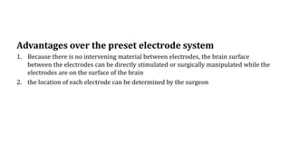 Advantages over the preset electrode system
1. Because there is no intervening material between electrodes, the brain surface
between the electrodes can be directly stimulated or surgically manipulated while the
electrodes are on the surface of the brain
2. the location of each electrode can be determined by the surgeon
 