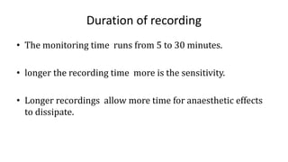 Duration of recording
• The monitoring time runs from 5 to 30 minutes.
• longer the recording time more is the sensitivity.
• Longer recordings allow more time for anaesthetic effects
to dissipate.
 