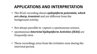 APPLICATIONS AND INTERPRETATION
• The ECoG recording shows epileptiform potentials, which
are sharp, transient and are different from the
background activity.
• Not always possible to capture a spontaneous seizure,
• spontaneous Interictal Epileptiform Activities (IEAS) are
frequently seen.
• These recordings arise from the irritative zone during the
interictal period.
 
