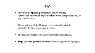 IEA’s
• They may be spikes, polyspikes, sharp waves,
spikes-and-waves, sharp-and-slow wave complexes and/or
any combination.
• The amplitude of the IEAs correlates directly with the
proximity to the epileptogenic focus.
• The IEAs are rarely seen in asymptomatic individuals.
• High positive predictive value for the diagnosis of epilepsy.
 