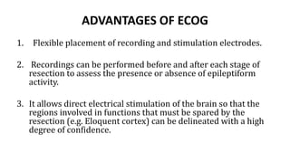 ADVANTAGES OF ECOG
1. Flexible placement of recording and stimulation electrodes.
2. Recordings can be performed before and after each stage of
resection to assess the presence or absence of epileptiform
activity.
3. It allows direct electrical stimulation of the brain so that the
regions involved in functions that must be spared by the
resection (e.g. Eloquent cortex) can be delineated with a high
degree of confidence.
 