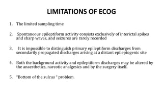LIMITATIONS OF ECOG
1. The limited sampling time
2. Spontaneous epileptiform activity consists exclusively of interictal spikes
and sharp waves, and seizures are rarely recorded
3. It is impossible to distinguish primary epileptiform discharges from
secondarily propagated discharges arising at a distant epileptogenic site
4. Both the background activity and epileptiform discharges may be altered by
the anaesthetics, narcotic analgesics and by the surgery itself.
5. “Bottom of the sulcus “ problem.
 