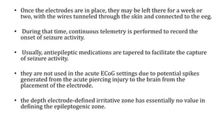 • Once the electrodes are in place, they may be left there for a week or
two, with the wires tunneled through the skin and connected to the eeg.
• During that time, continuous telemetry is performed to record the
onset of seizure activity.
• Usually, antiepileptic medications are tapered to facilitate the capture
of seizure activity.
• they are not used in the acute ECoG settings due to potential spikes
generated from the acute piercing injury to the brain from the
placement of the electrode.
• the depth electrode-defined irritative zone has essentially no value in
defining the epileptogenic zone.
 