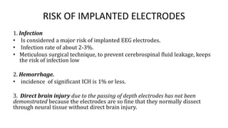 RISK OF IMPLANTED ELECTRODES
1. Infection
• Is considered a major risk of implanted EEG electrodes.
• Infection rate of about 2-3%.
• Meticulous surgical technique, to prevent cerebrospinal fluid leakage, keeps
the risk of infection low
2. Hemorrhage.
• incidence of significant ICH is 1% or less.
3. Direct brain injury due to the passing of depth electrodes has not been
demonstrated because the electrodes are so fine that they normally dissect
through neural tissue without direct brain injury.
 