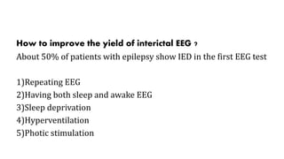 How to improve the yield of interictal EEG ?
About 50% of patients with epilepsy show IED in the first EEG test
1)Repeating EEG
2)Having both sleep and awake EEG
3)Sleep deprivation
4)Hyperventilation
5)Photic stimulation
 