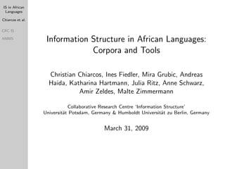 IS in African
 Languages

Chiarcos et al.

CRC IS

                   Information Structure in African Languages:
ANNIS


                               Corpora and Tools

                    Christian Chiarcos, Ines Fiedler, Mira Grubic, Andreas
                    Haida, Katharina Hartmann, Julia Ritz, Anne Schwarz,
                              Amir Zeldes, Malte Zimmermann

                             Collaborative Research Centre ‘Information Structure’
                  Universit¨t Potsdam, Germany & Humboldt Universit¨t zu Berlin, Germany
                           a                                           a


                                           March 31, 2009
 