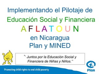Implementando el Pilotaje de
Educación Social y Financiera
    AF LAT O U N
        en Nicaragua
        Plan y MINED
     ‘’ Juntos por la Educación Social y
       Financiera de Niñas y Niños.’’
 
