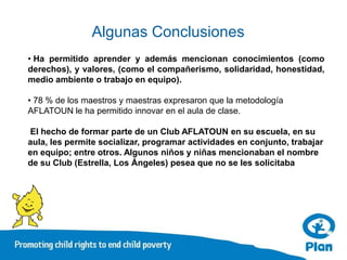 Algunas Conclusiones
• Ha permitido aprender y además mencionan conocimientos (como
derechos), y valores, (como el compañerismo, solidaridad, honestidad,
medio ambiente o trabajo en equipo).

• 78 % de los maestros y maestras expresaron que la metodología
AFLATOUN le ha permitido innovar en el aula de clase.

El hecho de formar parte de un Club AFLATOUN en su escuela, en su
aula, les permite socializar, programar actividades en conjunto, trabajar
en equipo; entre otros. Algunos niños y niñas mencionaban el nombre
de su Club (Estrella, Los Ángeles) pesea que no se les solicitaba
 