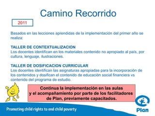 Camino Recorrido
    2011

Basados en las lecciones aprendidas de la implementación del primer año se
realiza:

TALLER DE CONTEXTUALIZACION
Los docentes identifican en los materiales contenido no apropiado al país, por
cultura, lenguaje, ilustraciones.

TALLER DE DOSIFICACION CURRICULAR
Los docentes identifican las asignaturas apropiadas para la incorporación de
los contenidos y dosifican el contenido de educación social financiera vs
contenido del programa de estudio.

                 Continua la implementación en las aulas
           y el acompañamiento por parte de los facilitadores
                   de Plan, previamente capacitados.
 