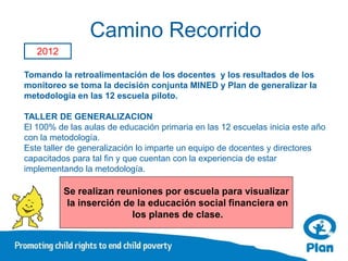 Camino Recorrido
   2012

Tomando la retroalimentación de los docentes y los resultados de los
monitoreo se toma la decisión conjunta MINED y Plan de generalizar la
metodología en las 12 escuela piloto.

TALLER DE GENERALIZACION
El 100% de las aulas de educación primaria en las 12 escuelas inicia este año
con la metodología.
Este taller de generalización lo imparte un equipo de docentes y directores
capacitados para tal fin y que cuentan con la experiencia de estar
implementando la metodología.

          Se realizan reuniones por escuela para visualizar
           la inserción de la educación social financiera en
                          los planes de clase.
 