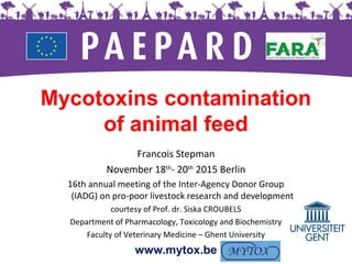 Mycotoxins contamination
of animal feed
Francois Stepman
November 18th
- 20th
2015 Berlin
16th annual meeting of the Inter-Agency Donor Group
(IADG) on pro-poor livestock research and development
courtesy of Prof. dr. Siska CROUBELS
Department of Pharmacology, Toxicology and Biochemistry
Faculty of Veterinary Medicine – Ghent University
www.mytox.be
 