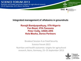 Integrated management of aflatoxins in groundnuts
Ranajit Bandyopadhyay, IITA-Nigeria
Fen Beed, IITA-Tanzania
Peter Cotty, USDA-ARS
Kola Masha, Doreo Partners
Breakout Session 4 on Food Security
Science Forum 2013
Nutrition and health outcomes: targets for agricultural
research, Bonn, Germany, 23‒25 September 2013
 