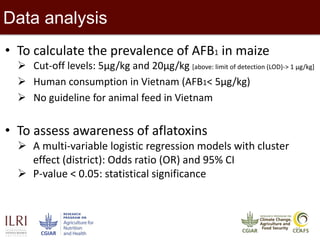 11
Data analysis
• To calculate the prevalence of AFB1 in maize
 Cut-off levels: 5µg/kg and 20µg/kg [above: limit of detection (LOD)-> 1 µg/kg]
 Human consumption in Vietnam (AFB1< 5µg/kg)
 No guideline for animal feed in Vietnam
• To assess awareness of aflatoxins
 A multi-variable logistic regression models with cluster
effect (district): Odds ratio (OR) and 95% CI
 P-value < 0.05: statistical significance
 
