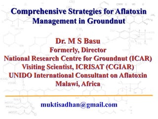 Comprehensive Strategies for Aflatoxin
Management in Groundnut
Dr. M S Basu
Formerly, Director
National Research Centre for Groundnut (ICAR)
Visiting Scientist, ICRISAT (CGIAR)
UNIDO International Consultant on Aflatoxin
Malawi, Africa
muktisadhan@gmail.com
 
