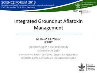 Integrated Groundnut Aflatoxin
Management
M. Osiru* & F. Waliyar
ICRISAT
Breakout Session 4 on Food Security
Science Forum 2013
Nutrition and health outcomes: targets for agricultural
research, Bonn, Germany, 23‒25 September 2013
 