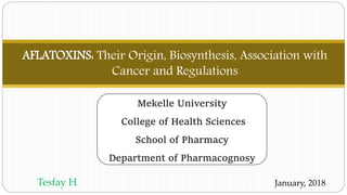 AFLATOXINS: Their Origin, Biosynthesis, Association with
Cancer and Regulations
January, 2018Tesfay H.
Mekelle University
College of Health Sciences
School of Pharmacy
Department of Pharmacognosy
 