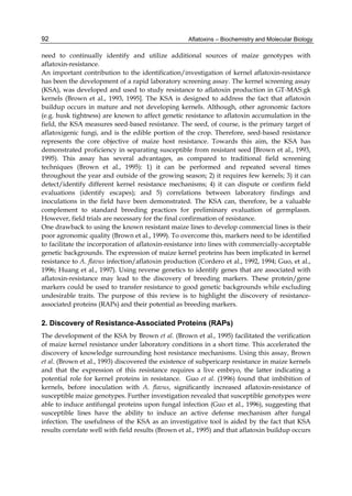 92 
need to continually identify and utilize additional sources of maize genotypes with 
aflatoxin-resistance. 
An important contribution to the identification/investigation of kernel aflatoxin-resistance 
has been the development of a rapid laboratory screening assay. The kernel screening assay 
(KSA), was developed and used to study resistance to aflatoxin production in GT-MAS:gk 
kernels (Brown et al., 1993, 1995]. The KSA is designed to address the fact that aflatoxin 
buildup occurs in mature and not developing kernels. Although, other agronomic factors 
(e.g. husk tightness) are known to affect genetic resistance to aflatoxin accumulation in the 
field, the KSA measures seed-based resistance. The seed, of course, is the primary target of 
aflatoxigenic fungi, and is the edible portion of the crop. Therefore, seed-based resistance 
represents the core objective of maize host resistance. Towards this aim, the KSA has 
demonstrated proficiency in separating susceptible from resistant seed [Brown et al., 1993, 
1995). This assay has several advantages, as compared to traditional field screening 
techniques (Brown et al., 1995): 1) it can be performed and repeated several times 
throughout the year and outside of the growing season; 2) it requires few kernels; 3) it can 
detect/identify different kernel resistance mechanisms; 4) it can dispute or confirm field 
evaluations (identify escapes); and 5) correlations between laboratory findings and 
inoculations in the field have been demonstrated. The KSA can, therefore, be a valuable 
complement to standard breeding practices for preliminary evaluation of germplasm. 
However, field trials are necessary for the final confirmation of resistance. 
One drawback to using the known resistant maize lines to develop commercial lines is their 
poor agronomic quality (Brown et al., 1999). To overcome this, markers need to be identified 
to facilitate the incorporation of aflatoxin-resistance into lines with commercially-acceptable 
genetic backgrounds. The expression of maize kernel proteins has been implicated in kernel 
resistance to A. flavus infection/aflatoxin production (Cordero et al., 1992, 1994; Guo, et al., 
1996; Huang et al., 1997). Using reverse genetics to identify genes that are associated with 
aflatoxin-resistance may lead to the discovery of breeding markers. These protein/gene 
markers could be used to transfer resistance to good genetic backgrounds while excluding 
undesirable traits. The purpose of this review is to highlight the discovery of resistance-associated 
Aflatoxins – Biochemistry and Molecular Biology 
proteins (RAPs) and their potential as breeding markers. 
2. Discovery of Resistance-Associated Proteins (RAPs) 
The development of the KSA by Brown et al. (Brown et al., 1995) facilitated the verification 
of maize kernel resistance under laboratory conditions in a short time. This accelerated the 
discovery of knowledge surrounding host resistance mechanisms. Using this assay, Brown 
et al. (Brown et al., 1993) discovered the existence of subpericarp resistance in maize kernels 
and that the expression of this resistance requires a live embryo, the latter indicating a 
potential role for kernel proteins in resistance. Guo et al. (1996) found that imbibition of 
kernels, before inoculation with A. flavus, significantly increased aflatoxin-resistance of 
susceptible maize genotypes. Further investigation revealed that susceptible genotypes were 
able to induce antifungal proteins upon fungal infection (Guo et al., 1996), suggesting that 
susceptible lines have the ability to induce an active defense mechanism after fungal 
infection. The usefulness of the KSA as an investigative tool is aided by the fact that KSA 
results correlate well with field results (Brown et al., 1995) and that aflatoxin buildup occurs 
 