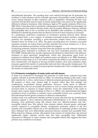 96 
self-pollinated thereafter. The resulting lines were selected through the S4 generation for 
resistance to foliar diseases and for desirable agronomic characteristics under conditions of 
severe natural infection in their respective areas of adaptation. Promising S5 lines were 
screened with the KSA and five pairs of closely-related lines were shown to be significantly 
different in aflatoxin resistance, while sharing as high as 97% genetic similarity (Chen et al., 
2005, 2011). Using these lines in proteomic comparisons to identify RAPs has advantages: (1) 
gel comparisons and analyses become easier; and (2) protein differences between resistant 
and susceptible lines as low as twofold can be identified with confidence. In addition, the 
likelihood of identifying proteins that are directly involved in host resistance is increased. 
In a preliminary proteomics comparison of constitutive proteins between those African 
closely-related lines, a new category of resistance-associated proteins (putative regulatory 
proteins) was identified, including a serine/threonine protein kinase and a translation 
initiation factor 5A (Chen et al., 2011). The genes encoding these two resistance associated 
regulatory proteins are being cloned and their potential role in host resistance to A. flavus 
infection and aflatoxin production will be further investigated. 
Conducting proteomic analyses using lines from this program not only enhances chances of 
identifying genes important to resistance, but may have immediate practical value. The 
IITA-SRRC collaboration has recently registered and released six inbred lines with aflatoxin-resistance 
Aflatoxins – Biochemistry and Molecular Biology 
in good agronomic backgrounds, which also demonstrate good levels of 
resistance to southern maize blight and southern maize rust (Menkir et al., 2008). Resistance 
field trials for these lines on U.S. soil will be conducted; the ability to use resistance in these 
lines commercially will depend on having excellent markers, since seed companies desire 
insurance against the transfer of undesirable traits into their elite genetic backgrounds. The 
fact that this resistance is coming from good genetic backgrounds is also a safeguard against 
the transfer of undesirable traits. 
2.1.2 Proteomic investigation of maize rachis and silk tissues 
A study was conducted to investigate the proteome of rachis tissue, maternal tissue that 
supplies nutrients to kernels (Pechanova, 2006). An interesting finding in this study is that 
after infection by A. flavus, rachis tissue of aflatoxin-resistant genotypes did not up-regulate 
PR proteins as these were already high in controls where they had strongly and 
constitutively accumulated during maturation. However, rachis tissue of aflatoxin-susceptible 
lines did not accumulate PR proteins to such an extent during maturation, but 
increased them in response to fungal infection. Given the relationship of the rachis to 
kernels, these results support findings of Chen et al. (2001), who demonstrated that higher 
constitutive levels of proteins in resistant versus susceptible kernels was a primary factor 
that determined kernel genetic resistance to aflatoxin contamination. 
Another study was conducted to identify proteins in maize silks that may be contributing to 
resistance against A. flavus infection/colonization [Peethambaran et al., 2010). Antifungal 
bioassays were performed using silk extracts from two aflatoxin-resistant and two– 
susceptible inbred lines. Silk extracts from resistant inbreds showed greater anti-fungal 
activity compared to susceptible inbreds. Comparative proteomic analysis of the two 
resistant and susceptible inbreds led to the identification of antifungal proteins including 
three chitinases that were differentially-expressed between resistant and susceptible lines. 
When tested for chitinase activity, silk proteins from extracts of resistant lines also showed 
significantly higher chitinase activity than that from susceptible lines. Differential 
expression of chitinases in maize resistant and susceptible inbred silks suggests that these 
proteins may contribute to resistance. 
 