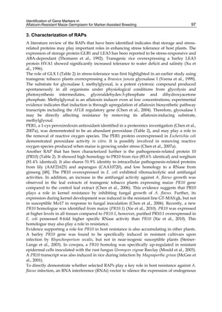 Identification of Gene Markers in 
Aflatoxin-Resistant Maize Germplasm for Marker-Assisted Breeding 
97 
3. Characterization of RAPs 
A literature review of the RAPs that have been identified indicates that storage and stress-related 
proteins may play important roles in enhancing stress tolerance of host plants. The 
expression of storage protein GLB1 and LEA3 has been reported to be stress-responsive and 
ABA-dependant (Thomann et al., 1992). Transgenic rice overexpressing a barley LEA3 
protein HVA1 showed significantly increased tolerance to water deficit and salinity (Xu et 
al., 1996). 
The role of GLX I (Table 2) in stress-tolerance was first highlighted in an earlier study using 
transgenic tobacco plants overexpressing a Brassica juncea glyoxalase I (Veena et al., 1999). 
The substrate for glyoxalase I, methylglyoxal, is a potent cytotoxic compound produced 
spontaneously in all organisms under physiological conditions from glycolysis and 
photosynthesis intermediates, glyceraldehydes-3-phosphate and dihydroxyacetone 
phosphate. Methylglyoxal is an aflatoxin inducer even at low concentrations; experimental 
evidence indicates that induction is through upregulation of aflatoxin biosynthetic pathway 
transcripts including the AFLR regulatory gene (Chen et al., 2004). Therefore, glyoxalase I 
may be directly affecting resistance by removing its aflatoxin-inducing substrate, 
methylglyoxal. 
PER1, a 1-cys peroxiredoxin antioxidant identified in a proteomics investigation (Chen et al., 
2007a), was demonstrated to be an abundant peroxidase (Table 2), and may play a role in 
the removal of reactive oxygen species. The PER1 protein overexpressed in Escherichia coli 
demonstrated peroxidase activity in vitro. It is possibly involved in removing reactive 
oxygen species produced when maize is growing under stress (Chen et al., 2007a). 
Another RAP that has been characterized further is the pathogenesis-related protein 10 
(PR10) (Table 2). It showed high homology to PR10 from rice (85.6% identical) and sorghum 
(81.4% identical). It also shares 51.9% identity to intracellular pathogenesis-related proteins 
from lily (AAF21625) and asparagus (CAA10720), and low homology to a RNase from 
ginseng [48]. The PR10 overexpressed in E. coli exhibited ribonucleolytic and antifungal 
activities. In addition, an increase in the antifungal activity against A. flavus growth was 
observed in the leaf extracts of transgenic tobacco plants expressing maize PR10 gene 
compared to the control leaf extract (Chen et al., 2006). This evidence suggests that PR10 
plays a role in kernel resistance by inhibiting fungal growth of A. flavus. Further, its 
expression during kernel development was induced in the resistant line GT-MAS:gk, but not 
in susceptible Mo17 in response to fungal inoculation (Chen et al., 2006). Recently, a new 
PR10 homologue was identified from maize (PR10.1) (Xie et al., 2010). PR10 was expressed 
at higher levels in all tissues compared to PR10.1, however, purified PR10.1 overexpressed in 
E. coli possessed 8-fold higher specific RNase activity than PR10 (Xie et al., 2010). This 
homologue may also play a role in resistance. 
Evidence supporting a role for PR10 in host resistance is also accumulating in other plants. 
A barley PR10 gene was found to be specifically induced in resistant cultivars upon 
infection by Rhynchosporium secalis, but not in near-isogenic susceptible plants (Steiner- 
Lange et al., 2003). In cowpea, a PR10 homolog was specifically up-regulated in resistant 
epidermal cells inoculated with the rust fungus Uromyces vignae Barclay (Mould et al., 2003). 
A PR10 transcript was also induced in rice during infection by Magnaporthe grisea (McGee et 
al., 2001). 
To directly demonstrate whether selected RAPs play a key role in host resistance against A. 
flavus infection, an RNA interference (RNAi) vector to silence the expression of endogenous 
 