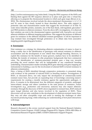 100 
(http://archive.maizesequence.org/index.html). Using the DNA sequence of the RAPs and 
blasting them against the B73 sequence allowed us to place each gene into a virtual bin, 
allowing us to pinpoint the chromosomal location to which each gene maps (Brown et al., 
2010). The chromosomes involved include the above-mentioned chromosomes 1, 2, 3, 7, 8 
and 10, some in bins closely located to those described above. This adds support to 
proteomic data and characterization results that suggest the involvement of 14 kDa TI, 
water stress inducible protein, zeamatin, one of the heat shock, cold-regulated, glyoxalase I 
and PR10 proteins in aflatoxin-resistance. From the above QTL investigations, it is observed 
that variation can exist in the chromosomal regions associated with Aspergillus ear rot and 
aflatoxin inhibition in different mapping populations. This suggests the presence of different 
genes for resistance in the different identified resistant germplasm. It will be important to 
map resistant lines investigated through proteomics or to obtain data from associative 
mapping panels regarding gene location. 
4. Conclusion 
Host resistance as a strategy for eliminating aflatoxin contamination of maize is closer to 
being a reality due to the identification of genotypes with natural resistance to aflatoxin 
accumulation and the development of new inbred lines through breeding. However, to 
exploit this resistance for the benefit of maize growers, markers have to be identified to 
facilitate the transfer of resistance to elite proprietary backgrounds that have commercial 
value. The identification of resistance-associated proteins goes a long way towards 
providing the novel markers that will be indispensible to any commercial breeding 
undertaking. Characterization studies including RNAi gene silencing and gene mapping are 
instrumental in building a case for the involvement of selected RAPs in kernel resistance to 
aflatoxin contamination. 
Here, a listing of RAPs identified through comparative proteomics is presented along 
with evidence of the potential of selected RAPs as breeding markers. Investigations of 
RAPs, as discussed above, not only impact the development of commercially-useful 
resistant maize lines, but provide an expanding base of knowledge concerning nature’s 
requirements for creating a durable resistance against the opportunistic pathogen, A. 
flavus. It remains to be determined, how the different categories of proteins, antifungal, 
stress-related, storage and others contribute to the total picture of resistance. Future 
investigations (e.g., proteomics and microarray analysis) may also impact aflatoxin-resistance 
Aflatoxins – Biochemistry and Molecular Biology 
through the discovery of RAPs down-regulated in resistant lines, RAPs induced 
upon fungal infection and also factors involved in the regulation of RAPs. These 
discoveries will not only contribute to the development of aflatoxin-resistant maize lines, 
they may aid other susceptible crops and assist in meeting the challenges of other 
mycotoxin-producing fungi, while enhancing our understanding of host plant interactions 
with fungi. 
5. Acknowledgement 
Research discussed in this review received support from the National Research Initiative 
Competitive Grants Program, USAID Linkage Program-IITA, Nigeria, USDA-ARS Office of 
International Research Programs (OIRP) -USAID Collaborative Support Program. 
 