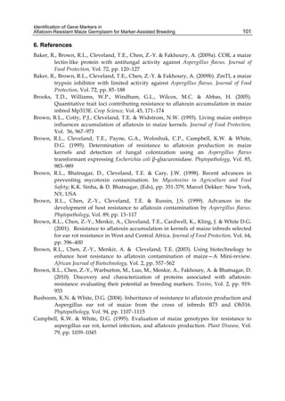 Identification of Gene Markers in 
Aflatoxin-Resistant Maize Germplasm for Marker-Assisted Breeding 
101 
6. References 
Baker, R., Brown, R.L., Cleveland, T.E., Chen, Z.-Y. & Fakhoury, A. (2009a). COR, a maize 
lectin-like protein with antifungal activity against Aspergillus flavus. Journal of 
Food Protection, Vol. 72, pp. 120–127 
Baker, R., Brown, R.L., Cleveland, T.E., Chen, Z.-Y. & Fakhoury, A. (2009b). ZmTI, a maize 
trypsin inhibitor with limited activity against Aspergillus flavus. Journal of Food 
Protection, Vol. 72, pp. 85–188 
Brooks, T.D., Williams, W.P., Windham, G.L., Wilcox, M.C. & Abbas, H. (2005). 
Quantitative trait loci contributing resistance to aflatoxin accumulation in maize 
inbred Mp313E. Crop Science, Vol. 45, 171–174 
Brown, R.L., Cotty, P.J., Cleveland, T.E. & Widstrom, N.W. (1993). Living maize embryo 
influences accumulation of aflatoxin in maize kernels. Journal of Food Protection, 
Vol. 56, 967–971 
Brown, R.L., Cleveland, T.E., Payne, G.A., Woloshuk, C.P., Campbell, K.W. & White, 
D.G. (1995). Determination of resistance to aflatoxin production in maize 
kernels and detection of fungal colonization using an Aspergillus flavus 
transformant expressing Escherichia coli β-glucuronidase. Phytopathology, Vol. 85, 
983–989 
Brown, R.L., Bhatnagar, D., Cleveland, T.E. & Cary, J.W. (1998). Recent advances in 
preventing mycotoxin contamination. In: Mycotoxins in Agriculture and Food 
Safety; K.K. Sinha, & D. Bhatnagar, (Eds), pp. 351-379, Marcel Dekker: New York, 
NY, USA 
Brown, R.L., Chen, Z.-Y., Cleveland, T.E. & Russin, J.S. (1999). Advances in the 
development of host resistance to aflatoxin contamination by Aspergillus flavus. 
Phytopathology, Vol. 89, pp. 13–117 
Brown, R.L., Chen, Z.-Y., Menkir, A., Cleveland, T.E., Cardwell, K., Kling, J. & White D.G. 
(2001). Resistance to aflatoxin accumulation in kernels of maize inbreds selected 
for ear rot resistance in West and Central Africa. Journal of Food Protection, Vol. 64, 
pp. 396–400 
Brown, R.L., Chen, Z.-Y., Menkir, A. & Cleveland, T.E. (2003). Using biotechnology to 
enhance host resistance to aflatoxin contamination of maize—A Mini-review. 
African Journal of Biotechnology, Vol. 2, pp. 557–562 
Brown, R.L., Chen, Z.-Y., Warburton, M., Luo, M., Menkir, A., Fakhoury, A. & Bhatnagar, D. 
(2010). Discovery and characterization of proteins associated with aflatoxin-resistance: 
evaluating their potential as breeding markers. Toxins, Vol. 2, pp. 919- 
933 
Busboom, K.N. & White, D.G. (2004). Inheritance of resistance to aflatoxin production and 
Aspergillus ear rot of maize from the cross of inbreds B73 and Oh516. 
Phytopathology, Vol. 94, pp. 1107–1115 
Campbell, K.W. & White, D.G. (1995). Evaluation of maize genotypes for resistance to 
aspergillus ear rot, kernel infection, and aflatoxin production. Plant Disease, Vol. 
79, pp. 1039–1045 
 