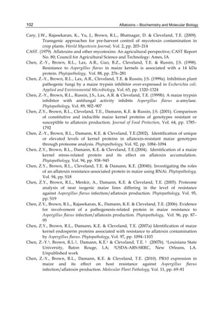 102 
Cary, J.W., Rajasekaran, K., Yu, J., Brown, R.L., Bhatnagar, D. & Cleveland, T.E. (2009). 
Aflatoxins – Biochemistry and Molecular Biology 
Transgenic approaches for pre-harvest control of mycotoxin contamination in 
crop plants. World Mycotoxin Journal, Vol. 2, pp. 203–214 
CAST. (1979). Aflatoxins and other mycotoxins: An agricultural perspective; CAST Report 
No. 80; Council for Agricultural Science and Technology: Ames, IA 
Chen, Z.-Y., Brown, R.L., Lax, A.R., Guo, B.Z., Cleveland, T.E. & Russin, J.S. (1998). 
Resistance to Aspergillus flavus in maize kernels is associated with a 14 kDa 
protein. Phytopathology, Vol. 88, pp. 276–281 
Chen, Z.-Y., Brown, R.L., Lax, A.R., Cleveland, T.E. & Russin, J.S. (1999a). Inhibition plant 
pathogenic fungi by a maize trypsin inhibitor over-expressed in Escherichia coli. 
Applied and Environmental Microbiology, Vol. 65, pp. 1320–1324 
Chen, Z.-Y., Brown, R.L., Russin, J.S., Lax, A.R. & Cleveland, T.E. (1999b). A maize trypsin 
inhibitor with antifungal activity inhibits Aspergillus flavus α-amylase. 
Phytopathology, Vol. 89, 902–907 
Chen, Z.Y., Brown, R.L., Cleveland, T.E., Damann, K.E. & Russin, J.S. (2001). Comparison 
of constitutive and inducible maize kernel proteins of genotypes resistant or 
susceptible to aflatoxin production. Journal of Food Protection, Vol. 64, pp. 1785– 
1792 
Chen, Z.-Y., Brown, R.L., Damann, K.E. & Cleveland, T.E.(2002). Identification of unique 
or elevated levels of kernel proteins in aflatoxin-resistant maize genotypes 
through proteome analysis. Phytopathology, Vol. 92, pp. 1084–1094 
Chen, Z.Y., Brown, R.L., Damann, K.E. & Cleveland, T.E.(2004). Identification of a maize 
kernel stress-related protein and its effect on aflatoxin accumulation. 
Phytopathology, Vol. 94, pp. 938–945 
Chen, Z.Y., Brown, R.L., Cleveland, T.E. & Damann, K.E. (2004b). Investigating the roles 
of an aflatoxin resistance-associated protein in maize using RNAi. Phytopathology, 
Vol. 94, pp. S18 
Chen, Z.Y., Brown, R.L., Menkir, A., Damann, K.E. & Cleveland, T.E. (2005). Proteome 
analysis of near isogenic maize lines differing in the level of resistance 
against Aspergillus flavus infection/aflatoxin production. Phytopathology, Vol. 95, 
pp. S19 
Chen, Z.Y., Brown, R.L., Rajasekaran, K., Damann, K.E. & Cleveland, T.E. (2006). Evidence 
for involvement of a pathogenesis-related protein in maize resistance to 
Aspergillus flavus infection/aflatoxin production. Phytopathology, Vol. 96, pp. 87– 
95 
Chen, Z.Y., Brown, R.L., Damann, K.E. & Cleveland, T.E. (2007a) Identification of maize 
kernel endosperm proteins associated with resistance to aflatoxin contamination 
by Aspergillus flavus. Phytopathology, Vol. 97, pp. 1094–1103 
Chen, Z.-Y.1, Brown, R.L.2, Damann, K.E.1 & Cleveland, T.E. 2 (2007b). 1Louisiana State 
University, Baton Rouge, LA; 2USDA-ARS-SRRC, New Orleans, LA. 
Unpublished work 
Chen, Z.-Y., Brown, R.L., Damann, K.E. & Cleveland, T.E. (2010). PR10 expression in 
maize and its effect on host resistance against Aspergillus flavus 
infection/aflatoxin production. Molecular Plant Pathology, Vol. 11, pp. 69–81 
 