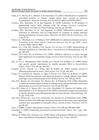 Identification of Gene Markers in 
Aflatoxin-Resistant Maize Germplasm for Marker-Assisted Breeding 
103 
Chen, Z.-Y., Brown, R. L., Menkir, A. & Cleveland, T.E. (2011) Identification of resistance-associated 
proteins in closely- related maize lines varying in aflatoxin 
accumulation. Molecular Breeding, Vol. 27, DOI 10. 1007/s11032-011-9597-3 
Cordero, M.J., Raventós, D. & San Segundo, B. (1992). Induction of PR proteins in 
germinating maize seeds infected with the fungus Fusarium moniliforme. 
Physiological. and Molecular Plant Pathology, Vol. 41, pp. 189–200 
Cordero, M.J., Raventos, D. & San Segundo, B. (1994). Differential expression and 
induction of chitinases and β-1,3-glucanases in response to fungal infection 
during germination of maize seeds. Molecular and Plant Microbe Interactions, Vol. 
7, pp. 23–31 
Davis, G.L., Windham, G.L. & Williams, W.P. (2000) QTL for aflatoxin reduction in maize. 
Proceedings of the Maize Genetics Conference Abstracts, Vol. 41, pp. P139, Coeur 
d’Alene, Idaho, March, 2000 
Diener, U.L., Cole, R.J., Sanders, T.H., Payne, G.A. & Lee, L.S. (1987). Epidemiology of 
aflatoxin formation by Aspergillus flavus. Annual Review of Phytopathology, Vol. 25, 
pp. 249–270 
Dorner, J.W., Cole, R.J. & Wicklow, D.T. (1999). Aflatoxin reduction in maize through 
field application of competitive fungi. Journal of Food Protection, Vol. 62, pp. 650– 
656 
Fire, A., Xu, S., Montgomery, M.K., Kostas, S.A., Driver, S.E. & Mello C.C. (1998). Potent 
and specific genetic interference by double stranded RNA in Caenorhabditis 
elegans. Nature, Vol. 391, pp. 806–811 
Gardner, C.A.C., Darrah, L.L., Zuber, M.S. & Wallin, J.R. (1987). Genetic control of 
aflatoxin production in maize. Plant Disease, Vol. 71, pp. 426–429 
Gong, Y.Y., Cardwell, K., Hounsa, A., Egal, S., Turner, P.C., Hall, A.J. & Wild, C.P. (2002). 
Dietary aflatoxin exposure and impaired growth in young children from Benin 
and Togo: cross sectional study. British Medical Journal, Vol. 325, pp. 20–21 
Guo, B.Z., Russin, J.S., Cleveland, T.E., Brown, R.L. & Widstrom, N.W. (1996). Resistance 
to aflatoxin contamination in maize as influenced by relative humidity and kernel 
germination. Journal of Food Protection, Vol. 59, pp. 276–281 
Guo, B.Z., Chen, Z.-Y., Brown, R.L., Lax, A.R., Cleveland, T.E., Russin, J.S., Mehta, A.D., 
Selitrennikoff, C.P. & Widstrom, N.W. (1997). Germination induces accumulation 
of specific proteins and antifungal activities in maize kernels. Phytopathology, Vol. 
87, pp. 1174–1178 
Guo, B.Z., Brown, R.L., Lax, A.R., Cleveland, T.E., Russin, J.S. & Widstrom, N.W. (1998). 
Protein profiles and antifungal activities of kernel extracts from maize genotypes 
resistant and susceptible to Aspergillus flavus. Journal of Food. Protection, Vol. 61, 
pp. 98–102 
Gura, T. (2000). A silence that speaks volumes. Nature, Vol. 404, pp. 804–808, ISSN 
Haumann, F. (1995). Eradicating mycotoxins in food and feeds. Inform, Vol. 6,pp. 248– 
256 
Huang, Z., White, D.G. & Payne, G.A. (1997). Maize seed proteins inhibitory to Aspergillus 
flavus and aflatoxin biosynthesis. Phytopathology, Vol. 87,pp. 622–627 
 