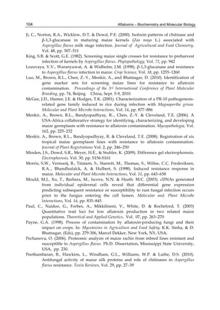 104 
Ji, C., Norton, R.A., Wicklow, D.T. & Dowd, P.E. (2000). Isoform patterns of chitinase and 
Aflatoxins – Biochemistry and Molecular Biology 
β-1,3-glucanase in maturing maize kernels (Zea mays L.) associated with 
Aspergillus flavus milk stage infection. Journal of Agricultural and Food Chemistry, 
Vol. 48, pp. 507–511 
King, S.B. & Scott, G.E. (1982). Screening maize single crosses for resistance to preharvest 
infection of kernels by Aspergillus flavus. Phytopathology, Vol. 72, pp. 942 
Lozovaya, V.V., Waranyuwat, A. & Widholm, J.M. (1998). β-1,3-glucanase and resistance 
to Aspergillus flavus infection in maize. Crop Science, Vol. 38, pp. 1255–1260 
Luo, M., Brown, R.L., Chen, Z.-Y., Menkir, A., and Bhatnagar, D. (2010). Identification of 
gene marker sets for screening maize lines for resistance to aflatoxin 
contamination. Proceedings of the 3rd International Conference of Plant Molecular 
Breeding, pp. 74, Beijing China, Sept. 5-9, 2010. 
McGee, J.D., Hamer, J.E. & Hodges, T.K. (2001). Characterization of a PR-10 pathogenesis-related 
gene family induced in rice during infection with Magnaporthe grisea. 
Molecular and Plant Microbe Interactions, Vol. 14, pp. 877–886 
Menkir, A., Brown, R.L., Bandyopadhyay, R.., Chen, Z.-Y. & Cleveland, T.E. (2006). A 
USA-Africa collaborative strategy for identifying, characterizing, and developing 
maize germplasm with resistance to aflatoxin contamination. Mycopathologia, Vol. 
162, pp. 225–232 
Menkir, A., Brown, R.L., Bandyopadhyay, R. & Cleveland, T.E. (2008). Registration of six 
tropical maize germplasm lines with resistance to aflatoxin contamination. 
Journal of Plant Registrations Vol. 2, pp. 246–250 
Minden, J.S., Dowd, S.R., Meyer, H.E., & Stuhler, K. (2009). Difference gel electrophoresis. 
Electrophoresis, Vol. 30, pp. S156-S161 
Morris, S.W., Vernooij, B., Titatarn, S., Starrett, M., Thomas, S., Wiltse, C.C. Frederiksen, 
R.A.., Bhandhufalck, A. & Hulbert, S. (1998). Induced resistance response in 
maize. Molecular and Plant Microbe Interactions, Vol. 11, pp. 643–658 
Mould, M.J., Xu, T., Barbara, M., Iscove, N.N. & Heath. M.C. (2003). cDNAs generated 
from individual epidermal cells reveal that differential gene expression 
predicting subsequent resistance or susceptibility to rust fungal infection occurs 
prior to the fungus entering the cell lumen. Molecular and. Plant Microbe 
Interactions, Vol. 16, pp. 835–845 
Paul, C., Naidoo, G., Forbes, A., Mikkilineni, V., White, D. & Rocheford, T. (2003) 
Quantitative trait loci for low aflatoxin production in two related maize 
populations. Theoretical and Applied Genetics, Vol. 07, pp. 263–270 
Payne, G.A. (1998). Process of contamination by aflatoxin-producing fungi and their 
impact on crops. In: Mycotoxins in Agriculture and Food Safety; K.K. Sinha, & D. 
Bhatnagar, (Eds), pp. 279-306, Marcel Dekker, New York, NY, USA, 
Pechanova, O. (2006). Proteomic analysis of maize rachis from inbred lines resistant and 
susceptible to Aspergillus flavus. Ph.D. Dissertation, Mississippi State University, 
USA, pp. 230. 
Peethambaran, B., Hawkins, L., Windham, G.L., Williams, W.P. & Luthe, D.S. (2010). 
Antifungal activity of maize silk proteins and role of chitinases in Aspergillus 
flavus resistance. Toxin Reviews, Vol. 29, pp. 27–39 
 