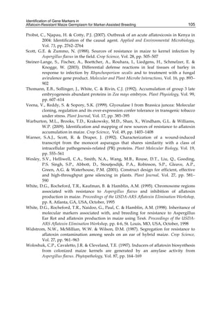 Identification of Gene Markers in 
Aflatoxin-Resistant Maize Germplasm for Marker-Assisted Breeding 
105 
Probst, C., Njapau, H. & Cotty, P.J. (2007). Outbreak of an acute aflatoxicosis in Kenya in 
2004: Identification of the causal agent. Applied and Environmental Microbiology, 
Vol. 73, pp. 2762–2764 
Scott, G.E. & Zummo, N. (1988). Sources of resistance in maize to kernel infection by 
Aspergillus flavus in the field. Crop Science, Vol. 28, pp. 505–507 
Steiner-Lange, S., Fischer, A., Boettcher, A., Rouhara, I., Liedgens, H., Schmelzer, E. & 
Knogge, W. (2003). Differential defense reactions in leaf tissues of barley in 
response to infection by Rhynchosporium secalis and to treatment with a fungal 
avirulence gene product. Molecular and Plant Microbe Interactions, Vol. 16, pp. 893– 
902 
Thomann, E.B., Sollinger, J., White, C. & Rivin, C.J. (1992). Accumulation of group 3 late 
embryogenesis abundant proteins in Zea mays embryos. Plant Physiology, Vol. 99, 
pp. 607–614 
Veena, V., Reddy, S. & Sopory, S.K. (1999). Glyoxalase I from Brassica juncea: Molecular 
cloning, regulation and its over-expression confer tolerance in transgenic tobacco 
under stress. Plant Journal, Vol. 17, pp. 385–395 
Warburton, M.L., Brooks, T.D., Krakowsky, M.D., Shan, X., Windham, G.L. & Williams, 
W.P. (2009). Identification and mapping of new sources of resistance to aflatoxin 
accumulation in maize. Crop Science, Vol. 49, pp. 1403–1408 
Warner, S.A.J., Scott, R. & Draper, J. (1992). Characterization of a wound-induced 
transcript from the monocot asparagus that shares similarity with a class of 
intracellular pathogenesis-related (PR) proteins. Plant Molecular Biology, Vol. 19, 
pp. 555–561 
Wesley, S.V., Helliwell, C.A., Smith, N.A., Wang, M.B., Rouse, D.T., Liu, Q., Gooding, 
P.S. Singh, S.P., Abbott, D., Stoutjesdijk, P.A., Robinson, S.P., Gleave, A.P., 
Green, A.G. & Waterhouse, P.M. (2001). Construct design for efficient, effective 
and high-throughput gene silencing in plants. Plant Journal, Vol. 27, pp. 581– 
590 
White, D.G., Rocheford, T.R., Kaufman, B. & Hamblin, A.M. (1995). Chromosome regions 
associated with resistance to Aspergillus flavus and inhibition of aflatoxin 
production in maize. Proceedings of the USDA-ARS Aflatoxin Elimination Workshop, 
pp. 8, Atlanta, GA, USA, October, 1995 
White, D.G., Rocheford, T.R., Naidoo, G., Paul, C. & Hamblin, A.M. (1998). Inheritance of 
molecular markers associated with, and breeding for resistance to Aspergillus 
Ear Rot and aflatoxin production in maize using Tex6. Proceedings of the USDA-ARS 
Aflatoxin Elimination Workshop, pp. 4-6, St. Louis, MO, USA, October, 1998 
Widstrom, N.W., McMillian, W.W. & Wilson, D.M. (1987). Segregation for resistance to 
aflatoxin contamination among seeds on an ear of hybrid maize. Crop Science, 
Vol. 27, pp. 961–963 
Woloshuk, C.P., Cavaletto, J.R. & Cleveland, T.E. (1997). Inducers of aflatoxin biosynthesis 
from colonized maize kernels are generated by an amylase activity from 
Aspergillus flavus. Phytopathology, Vol. 87, pp. 164–169 
 