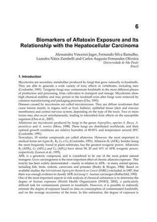 6 
Biomarkers of Aflatoxin Exposure and Its 
Relationship with the Hepatocellular Carcinoma 
Alessandra Vincenzi Jager, Fernando Silva Ramalho, 
Leandra Náira Zambelli and Carlos Augusto Fernandes Oliveira 
Universidade de São Paulo 
Brazil 
1. Introduction 
Mycotoxins are secondary metabolites produced by fungi that grow naturally in foodstuffs. 
They are able to generate a wide variety of toxic effects in vertebrates, including men 
(Coulombe, 1991). Toxigenic fungi may contaminate foodstuffs in the most different phases 
of production and processing, from cultivation to transport and storage. Mycotoxins show 
high chemical stability and may persist in the foodstuff even after fungi were removed by 
common manufacturing and packaging processes (Chu, 1991). 
Diseases caused by mycotoxins are called mycotoxicoses. They are diffuse syndromes that 
cause lesions mainly in organs such as liver, kidneys, epithelial tissue (skin and mucous 
membranes) and central nervous system, depending on the type of the toxin. Two or more 
toxins may also occur simultaneously, leading to intensified toxic effects on the susceptible 
organism (Orsi et al., 2007). 
Aflatoxins are mycotoxins produced by fungi in the genus Aspergillus, species A. flavus, A. 
parasiticus and A. nomius (Moss, 1998). These fungi are distributed worldwide, and their 
optimal growth conditions are relative humidity of 80-85% and temperature around 30ºC 
(Coulombe, 1991). 
Nowadays, 18 similar compounds are called aflatoxins. However, the most important in 
medical terms are types B1, B2, G1 e G2 (Coulombe, 1991). Aflatoxin B1 (AFB1), besides being 
the most frequently found in plant substrates, has the greatest toxigenic power. Aflatoxins 
B2 (AFB2), G1 (AFG1) and G2 (AFG2) have about 50, 20 and 10% of AFB1 toxigenic power, 
respectively (Leeson et al., 1995). 
AFB1 is a genotoxic compound, and is considered to be one of the most potent natural 
mutagens. Liver carcinogenesis is the most important effect of chronic aflatoxin exposure. This 
toxicity has been widely demonstrated – mainly in relation to AFB1 - in many animal species, 
including fish, birds, rodents, carnivores and primates (Busby & Wogan, 1984). Based on 
available studies, the International Agency for Research on Cancer (IARC) concluded, in 1987, that 
there was enough evidence to classify AFB1 in Group 1 - human carcinogen (Rothschild, 1992) 
One of the most important aspects in risk analysis of chemical substances is to determine the 
degree of human exposure (World Health Organization [WHO], 2002), a particularly 
difficult task for contaminants present in foodstuffs. However, it is possible to indirectly 
estimate the degree of exposure based on data on consumption of contaminated foodstuffs, 
and on the average occurrence of the toxin. In this estimation, the degree of exposure is 
 