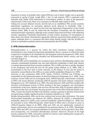 108 
measured in terms of probable daily intake (PDI) per unit of body weight, and is generally 
expressed in ng/kg of body weigh (BW) / day. In risk analysis, PDI is compared with 
tolerable daily intake (TDI) determined in toxicological studies. In spite of the genotoxic 
characteristic of this toxin, there is no consensus on tolerable daily intake of AFB1. 
Taking into account aflatoxin toxicity and the lack of an established TDI, several countries 
determined regulations on maximum aflatoxin levels allowed in foodstuffs. Table 1 
summarizes some data of a report by the Food and Agriculture Organization of the United 
Nations (FAO, 2004). It may be noted that the European Community and the Mercosur 
standardized their regulations, although some countries kept some food items with additional 
country regulations. Foodstuffs characteristic of each country, frequency of consumption of 
these items and climate characteristics apparently influence maximum limits adopted in each 
region, although there is a consensus that these limits should comply with the ALARA (as 
lowest as reasonable accepted) criterion recommended by the FAO (2004). 
2. AFB1 biotransformation 
Biotransformation is a process by which the body transforms foreign substances 
(xenobiotics) in new chemical compounds (metabolites), that is, a process in which the initial 
compound is modified to be eliminated by the biological system (Guenguerich, 1999). After 
oral ingestion, AFB1 is efficiently absorbed and biotransformed before urinary and fecal 
excretion (Figure 1). 
Absorbed AFB1 and its metabolites are excreted in urine and feces. Breastfeeding mothers who 
consume contaminated foodstuffs may also shed aflatoxins metabolites in their milk. Studies 
in animals demonstrated that in normal conditions, 50% of AFB1 oral dose is quickly absorbed 
in the duodenum and reach the liver by the portal system (Wilson et al., 1985). AFB1 is 
concentrated in the liver and, in lesser amounts, in the kidneys. It may also be found in 
mesenteric venous blood as free AFB1 or as water-soluble metabolites (Wogan et al., 1967). 
Enzymes of the cytochrome P450 (CYP) family, CYP1A2, CYP3A4 and CYP2A6, are 
responsible for the biotransformation of absorbed aflatoxins (Essigmann et al., 1982). These 
enzymes convert AFB1 into its carcinogenic form, AFB-8,9-epoxide, which bonds covalently 
to DNA and serum albumin, producing AFB1-N7-guanine and lysine adducts, respectively 
(Essigmann et al. 1977; Sabbioni et al. 1987). The bond between AFB1 and DNA modifies the 
structure and biological activity of DNA, leading to the basic mutagenic and carcinogenic 
mechanisms of the toxin. Studies with rat livers showed that AFB1-N7-guanine adducts may 
be removed after they are formed, leaving apurinic sites in the DNA molecule (Hsieh et al., 
1991). Vacant sites tend to be filled with adenine, causing a guanine to thymine transversion 
and generating a highly significant point of mutation (Aguillar et al., 1993). 
Besides being epoxided, AFB1 can be also oxidized into several other derivatives. The main 
hydroxylated metabolites are aflatoxin M1 (AFM1), aflatoxin Q1 (AFQ1), a demethylated 
metabolite, aflatoxin P1 (AFP1), and a reduced metabolite, aflatoxicol (Figure 1). AFM1 may 
be activated to form AFM1-8,9-epoxide, which binds to DNA and is excreted in urine as 
AFM1-N7-guanine (Egner et al, 2003). AFQ1 and AFP1 are not significantly oxidized by 
human microsomes, and are not considered to be genotoxic (Raney et. al, 1992). Metabolites 
AFM1, AFQ1 and AFP1 are not good substrates for epoxidation, are less genotoxic than AFB1, 
and consequently, are considered detoxification products. However, because of the high 
toxicity reported for AFM1, researchers should be cautious when labeling this compound a 
“detoxification product” (Neal et al., 1998). 
Aflatoxins – Biochemistry and Molecular Biology 
 