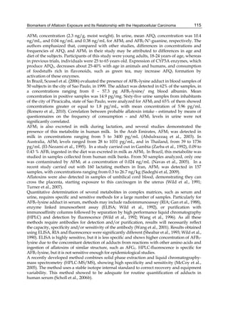 Biomarkers of Aflatoxin Exposure and Its Relationship with the Hepatocellular Carcinoma 
115 
AFM1 concentration (2.3 ng/g, moist weight). In urine, mean AFQ1 concentration was 10.4 
ng/mL, and 0.04 ng/mL and 0.38 ng/mL for AFM1 and AFB1-N7-guanine, respectively. The 
authors emphasized that, compared with other studies, differences in concentrations and 
frequencies of AFQ1 and AFM1 in their study may be attributed to differences in age and 
diet of the subjects. Participants of this study were young adults, 18-24 years of age, whereas 
in previous trials, individuals were 25 to 65 years old. Expression of CYP3A enzymes, which 
produce AFQ1, decreases about 25-40% with age in animals and humans, and consumption 
of foodstuffs rich in flavonoids, such as green tea, may increase AFQ1 formation by 
activation of these enzymes. 
In Brazil, Scussel et al. (2006) evaluated the presence of AFB1-lysine adduct in blood samples of 
50 subjects in the city of Sao Paulo, in 1999. The adduct was detected in 62% of the samples, in 
a concentrations ranging from 0 – 57.3 pg AFB1-lysine/ mg blood albumin. Mean 
concentration in positive samples was 14.9 pg/mg. Sixty-five urine samples from inhabitants 
of the city of Piracicaba, state of Sao Paulo, were analyzed for AFM1 and 65% of them showed 
concentrations greater or equal to 1.8 pg/mL, with mean concentration of 5.96 pg/mL 
(Romero et al., 2010). Correlation between probable aflatoxin intake - estimated by means of 
questionnaires on the frequency of consumption – and AFM1 levels in urine were not 
significantly correlated. 
AFM1 is also excreted in milk during lactation, and several studies demonstrated the 
presence of this metabolite in human milk. In the Arab Emirates, AFM1 was detected in 
milk in concentrations ranging from 5 to 3400 pg/mL (Abdulrazzaq et al., 2003). In 
Australia, AFM1 levels ranged from 28 to 1031 pg/mL, and in Thailand, from 39 to 1736 
pg/mL (El-Nezami et al., 1995). In a study carried out in Gambia (Zarba et al., 1992), 0.09 to 
0.43 % AFB1 ingested in the diet was excreted in milk as AFM1. In Brazil, this metabolite was 
studied in samples collected from human milk banks. From 50 samples analyzed, only one 
was contaminated by AFM1 at a concentration of 0.024 ng/mL (Navas et al., 2005). In a 
recent study carried out with 160 lactating mothers in Iran, AFM1 was detected in 157 
samples, with concentrations ranging from 0.3 to 26.7 ng/kg (Sadeghi et al, 2009). 
Aflatoxins were also detected in samples of umbilical cord blood, demonstrating they can 
cross the placenta, starting exposure to this carcinogen in the uterus (Wild et al., 1991; 
Turner et al., 2007). 
Quantitative determination of several metabolites in complex matrices, such as serum and 
urine, requires specific and sensitive methods for a large number of samples. Particularly for 
AFB1-lysine adduct in serum, methods may include radioimmunoassay (RIA; Gan et al., 1988), 
enzyme linked imunosorbent assay (ELISA; Wild et al., 1992), or purification with 
immunoaffinity columns followed by separation by high performance liquid chromatography 
(HPLC) and detection by fluorescence (Wild et al., 1992; Wang et al., 1996). As all these 
methods require antibodies for detection and/or purification, results will necessarily reflect 
the capacity, specificity and/or sensitivity of the antibody (Wang et al., 2001). Results obtained 
using ELISA, RIA and fluorescence were significantly different (Sheabar et al., 1993; Wild et al., 
1990). ELISA is highly sensitive, but it is less specific and shows higher concentration of AFB1- 
lysine due to the concomitant detection of adducts from reactions with other amino acids and 
ingestion of aflatoxins of similar structure, such as AFG1. HPLC-fluorescence is specific for 
AFB1-lysine, but it is not sensitive enough for epidemiological studies. 
A recently developed method combines solid phase extraction and liquid chromatography-mass 
spectrometry (HPLC-MS/MS), showing high specificity and sensitivity (McCoy et al., 
2005). The method uses a stable isotope internal standard to correct recovery and equipment 
variability. This method showed to be adequate for routine quantification of adducts in 
human serum (Scholl et al., 2006b). 
 