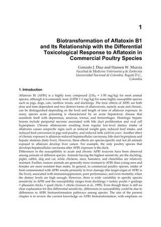 1 
Biotransformation of Aflatoxin B1 
and Its Relationship with the Differential 
Toxicological Response to Aflatoxin in 
Commercial Poultry Species 
Gonzalo J. Diaz and Hansen W. Murcia 
Facultad de Medicina Veterinaria y de Zootecnia 
Universidad Nacional de Colombia, Bogotá D.C., 
Colombia 
1. Introduction 
Aflatoxin B1 (AFB1) is a highly toxic compound (LD50 = 1-50 mg/kg) for most animal 
species, although it is extremely toxic (LD50 < 1 mg/kg) for some highly susceptible species 
such as pigs, dogs, cats, rainbow trouts, and ducklings. The toxic effects of AFB1 are both 
dose and time dependent and two distinct forms of aflatoxicosis, namely acute and chronic, 
can be distinguished depending on the level and length of time of aflatoxin exposure. In 
many species acute poisoning is characterized by an acute hepatotoxic disease that 
manifests itself with depression, anorexia, icterus, and hemorrhages. Histologic hepatic 
lesions include periportal necrosis associated with bile duct proliferation and oval cell 
hyperplasia. Chronic aflatoxicosis resulting from regular low-level dietary intake of 
aflatoxins causes unspecific signs such as reduced weight gain, reduced feed intake, and 
reduced feed conversion in pigs and poultry, and reduced milk yield in cows. Another effect 
of chronic exposure is aflatoxin-induced hepatocellular carcinoma, bile duct hyperplasia and 
hepatic steatosis (fatty liver). However, these effects are species-specific and not all animals 
exposed to aflatoxin develop liver cancer. For example, the only poultry species that 
develops hepatocellular carcinoma after AFB1 exposure is the duck. 
Differences in the susceptibility to acute and chronic AFB1 toxicosis have been observed 
among animals of different species. Animals having the highest sensitivity are the duckling, 
piglet, rabbit, dog and cat, while chickens, mice, hamsters, and chinchillas are relatively 
resistant. Further, mature animals are generally more resistant to AFB1 than young ones and 
females are more resistant than males. In general, in commercial poultry species, intake of 
feed contaminated with AFB1 results primarily in liver damage (the target organ of AFB1 is 
the liver), associated with immunosuppression, poor performance, and even mortality when 
the dietary levels are high enough. However, there is wide variability in specific species 
sensitivity to AFB1 and the susceptibility ranges from ducklings > turkey poults > goslings 
> pheasant chicks > quail chicks > chicks (Leeson et al., 1995). Even though there is still no 
clear explanation for this differential sensitivity, differences in susceptibility could be due to 
differences in AFB1 biotransformation pathways among species. The aim of the present 
chapter is to review the current knowledge on AFB1 biotransformation, with emphasis on 
 