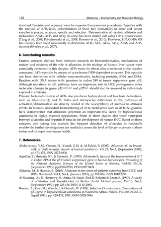 120 
standard. Precision and accuracy were far superior than previous procedures. Together with 
the analysis of AFB1-lysin, determination of these two biomarkers in urine and serum 
samples is precise, accurate, specific and selective. Determination of residual aflatoxin and 
metabolites AFM1, AFP1 and AFQ1 in urine has been carried out using HPLC-fluorescence 
(Tang et al., 2008; Polychronaki et al., 2008; Romero et al., 2010). However, HPLC-MS/MS 
has recently been used successfully to determine AFB1, AFB2, AFG1, AFG2, AFM1 and AFP1 
in urine (Everley et al., 2007). 
6. Concluding remarks 
Current concepts derived from intensive research on biotransformation, mechanisms of 
toxicity and evidence of the role of aflatoxins in the etiology of human liver cancer were 
summarily presented in this chapter. AFB1 exerts its effects after conversion to the reactive 
compound AFB1-epoxide by means of cytochrome P450-dependent enzymes. This epoxide 
can form derivatives with cellular macromolecules, including proteins, RNA and DNA. 
Reaction with DNA occurs with guanines in codon 249 of tumor suppressor gene p53. 
Although mutations in p53 pathway have an important role in HCC pathogenesis other 
molecular changes in genes p21waf1/cip1 and p27Kip1 should also be assessed in individuals 
exposed to aflatoxin. 
Primary biotransformation of AFB1 also produces hydroxylated and less toxic derivatives, 
such as aflatoxins Q1 and P1. Intra and interspecies differences in the pathways of 
activation/detoxification are directly related to the susceptibility of animals to aflatoxin 
effects. In humans, individual biomonitoring of AFB1 metabolites such as AFB1-N7-guanine 
have demonstrated that aflatoxins constitute an important risk factor for hepatocellular 
carcinoma in highly exposed populations. Some of these studies also show synergism 
between aflatoxins and hepatitis B virus in the development of human HCC. Based on these 
concepts, and taking into account the frequent detection of aflatoxins in foodstuffs 
worldwide, further investigations are needed to assess the level of dietary exposure to these 
toxins and its impact on human health. 
7. References 
Abdulrazzaq, Y.M.; Osman, N.; Yousif, Z.M. & Al-Falahi, S. (2003). Aflatoxin M1 in breast-milk 
Aflatoxins – Biochemistry and Molecular Biology 
of UAE women. Annals of tropical paediatrics, Vol.23, No.3, (September 2003), 
pp.173-179, ISSN 0272-4936 
Aguillar, F.; Hussain, S.P. & Ceerutti, P. (1993). Aflatoxin B1 induces the transversion of G-T 
in codon 249 of the p53 tumor suppressor gene in human hepatocytes. Proceeding of 
the National Academic Sciences of the United States of America, Vol.90, No.18, 
(September 1993), pp.8586-8590, ISSN 0027:8424 
Aljicevic, M. & Hamzic, S. (2010). Aflatoxin in the urine of patients suffering from HCC and 
HBV. Healthmed, Vol.4, No.4, (January 2010), pp.852-856, ISSN 1840:2291 
Al-Saadany, A.; El-Hennawy, S.; Amra, H.; Iman Abd El-Reheim & Ezzat, S. (1993). A study 
of aflatoxins and Kwashiorkor in Benha. Benha Medical Journal, Vol.10, No.3, 
(September 1993), pp.125-138, ISSN 1110-208X 
Bressac, B.; Kew, M.; Wands, J. & Ozturk, M. (1991). Selective G-mutation to T-mutations of 
p53 gene in hepatocellular carcinoma in Southern Africa. Nature, Vol.350, No.6317, 
(April 1991), pp. 429-431, 1991, ISSN 0028-0836 
 