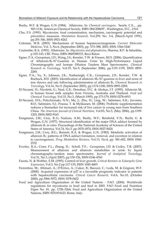 Biomarkers of Aflatoxin Exposure and Its Relationship with the Hepatocellular Carcinoma 
121 
Busby, W.F. & Wogan, G.N (1984). Aflatoxins. In: Chemical carcinogens, Searle, C.E., , pp. 
945-1136, American Chemical Society, ISBN 0841208697 , Washington, D.C., USA 
Chu, F.S. (1991). Mycotoxins: food contamination, mechanism, carcinogenic potential and 
preventive measures. Mutatation Research, Vol.259, No. 3-4, (March-April 1991), 
pp.291-306, ISSN 0921-8262 
Coleman, W.B. (2003). Mechanisms of human hepatocarcinogenesis. Current Molecular 
Medicine, Vol. 3, No.6, (September 2003), pp. 573–588, 2003, ISSN 1566-5240 
Coulombe, R.A. (1991). Aflatoxins. In: Mycotoxins and phytoalexins, Sharma, R.P. & Salunkhe, 
p.103-143, CRC Press, ISBN 0849388333, Boca Raton 
Egner, P.A.; Groopman, J.D.; Wang, J.S.; Kensler, T.W. & Friesen, M.D. (2006). Quantification 
of Aflatoxin-B1-N7-Guanine in Human Urine by High-Performance Liquid 
Chromatography and Isotope Dilution Tandem Mass Spectrometry. Chemical 
Research in Toxicology, Vol.19, No.9, (September 2006), pp.1191-1195, ISSN 0893- 
228X 
Egner, P.A.; Yu, X.; Johnson, J.K.; Nathasingh, C.K.; Groopman, J.D.; Kensler, T.W. & 
Roebuck, B.D. (2003). Identification of aflatoxin M1-N7-guanine in liver and urine of 
tree shrews and rats following administration of aflatoxin B1. Chemical Research in 
Toxicology, Vol.16, No.9, (September 2003), pp.1174-1180, ISSN 0893-228X 
El-Nezami, H.; Nicoletti, G.; Neal, G.E.; Donohue, D.C. & Ahokas, J.T. (1995). Aflatoxin M1 
in human breast milk samples from Victoria, Australia and Thailand. Food and 
Chemical Toxicology, Vol.33, No.3, (March 1995), pp.173-179, ISSN 0278-6915 
El-Nezami, H.S.; Polychronaki, N.N.; Ma, J.; Zhu, H.; Ling, W.; Salminen, E.K.; Juvonen, 
R.O.; Salminen, S.J.; Poussa, T. & Mykkanen, M. (2006). Probiotic supplementation 
reduces a biomarker for increased risk of live cancer in young men from Southern 
China. The American Journal of Clinical Nutrition, Vol.83, No.5, (May 2006), pp.1199- 
1203, ISSN 0002-9165 
Essigmann, J.M.; Croy, R..G; Nadzan, A.M.; Busby, W.F.; Reinhold, V.N.; Buchi, G. & 
Wogan, G.N. (1977). Structural identification of the major DNA adduct formed by 
aflatoxin B1 in vitro. Proceedings of the National Academy of Sciences of the United 
States of America, Vol.74, No.5, pp.1870-1874, ISSN 0027-8424 
Essigmann, J.M.; Croy, R.G.; Bennett, R.A. & Wogan, G.N. (1982). Metabolic activation of 
aflatoxin B1: patterns of DNA adduct formation, removal, and excretion in relation 
to carcinogenesis. Drug Metabolism Reviews, Vol.13, No.4, pp. 581-602, ISSN 0360- 
2532 
Everley, R.A.; Ciner, F.L.; Zhang, D.; Scholl, P.F.; Groopman, J.D. & Croley, T.R. (2007). 
Measurement of aflatoxin and aflatoxin metabolites in urine by liquid 
chromatography–tandem mass spectrometry. Journal of Analytical Toxicology, 
Vol.31, No.3, (April 2007), pp.150-156, ISSN 0146-4760 
Fausto, N. & Webber, E.M. (1993). Control of liver growth. Critical Reviews in Eukaryotic Gene 
Expression, Vol.3, No.2 pp.117-135, ISSN 1045-4403 
Fiorentino, M.; Altimari, A.; D’Errico, A.; Cukor, B.; Barozzi, C.; Loda, M. & Grigioni, W.F. 
(2000). Acquired expression of p27 is a favorable prognostic indicator in patients 
with hepatocellular carcinoma. Clinical Cancer Research, Vol.6, No.10, (October 
2000), pp.3966-3972, ISSN 1078-0432 
Food and Agriculture Organization of the United Nations - FAO. (2004). Worldwide 
regulations for mycotoxins in food and feed in 2003. FAO Food and Nutrition 
Paper No. 81. pp. 1728–3264, Food and Agriculture Organization of the United 
Nations, ISBN 9251051623, Rome, Italy. 
 