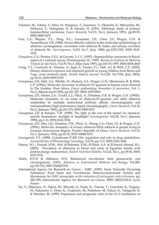 122 
Fujimori, M.; Tokino, T.; Hino, O.; Kitagawa, T.; Imamura, T.; Okamoto, E.; Mitsunobu, M.; 
Aflatoxins – Biochemistry and Molecular Biology 
Ishikawa, T.; Nakagama, H. & Harada, H. (1991). Allelotype study of primary 
hepatocellular carcinoma. Cancer Research, Vol.51, No.1, (January 1991), pp.89-93, 
ISSN 0008-5472 
Gan, L.S.; Skipper, P.L.; Peng, X.C.; Groopman, J.D.; Chen, J.S.; Wogan, G.N. & 
Tannenbaum, S.R. (1988). Serum albumin adducts in the molecular epidemiology of 
aflatoxin carcinogenesis: correlation with aflatoxin B1 intake and urinary excretion 
of aflatoxin M1. Carcinogenesis, Vol.9, No.7, (July 1988), pp.1323-1325, ISSN 0143- 
3334 
Gonçalves, C.S.; Pereira, F.E.L. & Gayotto, L.C.C. (1997). Hepatocellular carcinoma in Brazil: 
report of a national survey (Florianopolis, SC, 1995). Revista do Instituto de Medicina 
Tropical de São Paulo, Vol.39, No.3, (May-June 1997), pp.165-70, 1997, ISSN 0036-4665 
Gong, Y.Y.; Cardwell, K.; Hounsa, A.; Egal, S.; Turner, P.c.; Hall, A.J. & Wild, C.P. (2002). 
Dietary aflatoxin exposure and impaired growth in young children from Benin and 
Togo: cross sectional study. British Medical Journal, Vol.325, No.7354, (July 2002), 
pp.20-21, ISSN 0959-535X 
Groopman, J.D.; Hall, A.J.; Whittle, H.; Hudson, G.J.; Wogan, G.N.; Montesano, R. & Wild, 
C.P. (1992a). Molecular dosimetry of aflatoxin-N7-guanine in human urine obtained 
in The Gambia, West Africa. Cancer epidemiology, biomarkers & prevention, Vol. 1, 
No.3, (March-April 1992), pp.221-227, ISSN 1055-9965 
Groopman, J.D.; Hasler, J.A.; Trudel, L.J.; Pikul, A.; Donahue, P.R. & Wogan, G.N. (1992b). 
Molecular dosimetry in rat urine of aflatoxin-N7-guanine and other aflatoxin 
metabolites by multiple monoclonal antibody affinity chromatography and 
immunoaffinity/high performance liquid chromatography. Cancer Research, Vol.52, 
No.2, (January 1992), pp.267-274, ISSN 0008-5472 
Groopman, J.D. & Kensler, T.W. (1999). The light at the end of the tunnel for chemical-specific 
biomarkers: daylight or headlight? Carcinogenesis, Vol.20, No.1, (January 
1999), pp.1-11, ISSN 0143-3334 
Groopman, J.D.; Zhu, J.Q.; Donahue, P.R.; Pikul, A.; Zhang, L.S.; Chen, J.S. & Wogan, G.N. 
(1992c). Molecular dosimetry of urinary aflatoxin-DNA adducts in people living in 
Guangxi Autonomous Region, People's Republic of China. Cancer Research, Vol.52. 
No.1, (January 1992), pp.45-52, ISSN 00088-5472 
Guengerich, F.P. (1999). Cytochrome P-450 3A4: regulation and role in drug metabolism. 
Annual Review of Pharmacology Toxicology, Vol.39, pp.1-17, ISSN 0362-1642 
Hatem, N.L.; Hassab, H.M.; Abd Al-Rahman, E.M.; El-Deeb, S.A. & El-Sayed Ahmed, R.L. 
(2005). Prevalence of aflatoxins in blood and urine of Egyptian infants with 
protein-energy malnutrition. Food & Nutrition Bulletin, Vol.26, No.1, pp.49-56, ISSN 
0379-5721 
Hsieh, D.P.H & Atkinson, D.N. Bisfuranoid mycotoxins: their genotoxicity and 
carcinogenicity. (1991). Advances in Experimental Medicine and Biology, Vol.283, 
pp.525-532, ISSN 0306437376 
International Agency for Research on Cancer - IARC. (1993). Some Naturally Occurring 
Substances: Food Items and Constituents, Heterocyclicaromatic Amines and 
Mycotoxins. In: IARC monographs on the evaluation of carcinogenic risks to humans. pp. 
245–395, International Agency for Research on Cancer, ISBN 928321256-8, Lyon, 
France 
Ito, Y.; Matsuura, N.; Sakon, M.; Miyoshi, E.; Noda, K.; Takeda, T.; Umeshita, K.; Nagano, 
H.; Nakamori, S.; Dono, K.; Tsujimoto, M,; Nakahara, M.; Nakao, K.; Taniguchi, N. 
& Monden, M. (1999). Expression and prognostic roles of the G1-S modulators in 
 