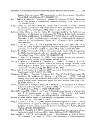 Biomarkers of Aflatoxin Exposure and Its Relationship with the Hepatocellular Carcinoma 
123 
hepatocellular carcinoma: P27 independently predicts the recurrence. Hepatology, 
Vol.30, No.1, (July 1999), pp.90-99, ISSN 0270-9139 
Ito, Y.; Takeda, T.; Sakon, M.; Tsujimoto, M.; Monden, M.; Matsuura, N. (2001). Expression 
of p57/Kip2 protein in hepatocellular carcinoma. Oncology, Vol.61, No.3, pp.221- 
225, ISSN 0030-2414 
Jiang, Y.; Jolly, P.E.; Ellis, W.O.; Wang, J.S.; Phillips, T.D. & Williams, J.H. (2005). Aflatoxin 
B1 albumin adduct levels and cellular immune status in Ghanaians. International 
Immunology, Vol.17, No.6, (June 2005), pp.807-814, ISSN 0953-8178 
Johnson, N.M.; Qian, G.; Xu, L.; Tietze, D.; Marroquin-Cardona, A.; Robinson, A.; 
Rodriguez, M.; Kaufman, L.; Cunningham, K.; Wittmer, J.; Guerra, F.; Donnelly, 
K.C; Williams, J.H.; Wang, J.-S. & Phillips, T.D. (2010). Aflatoxin and PAH exposure 
biomarkers in a U.S. population with a high incidence of hepatocellular carcinoma. 
Science of the Total Environment, Vol.408, No.23, (November 2010), pp.6027-6031, 
ISSN 0048-9697 
Jung, Y.J.; Lee, K.H.; Choi, D.W.; Han, C.J.; Jeong, S.H.; Kim, K.C.; Oh, J.W.; Park, T.K. & 
Kim, C.M. (2001). Reciprocal expressions of cyclin E and cyclin D1 in hepatocellular 
carcinoma. Cancer Letters, Vol.168, No.1, (July 2001), pp.57-63, ISSN 0304-3835 
Leach, F.S.; Elledge, S.J.; Sherr, C.J.; Willson, J.K.; Markowitz, S.; Kinzler, K.W. & Vogelstein, 
B. (1993). Amplification of cyclin genes in colorectal carcinomas. Cancer Research, 
Vol.53, No.9, (May 1993), pp.1986-1989, ISSN 00088-5472 
Leeson, S.; Diaz, G.J. & Summers, J.D. (1995). Poultry metabolic disorders and mycotoxins. 
Guelph, University Books, ISBN 096956001, Ontario, Canada 
McCoy, L., Scholl, P. F., Schleicher, R., Groopman, J. D., Powers, C. & Pfeiffer, C. M. (2005). 
Analysis of aflatoxin B1-lysine adducts in serum by isotope dilution liquid 
chromatography tandem mass spectrometry. Rapid communications in mass 
spectrometry, Vol.19, No.16, pp.2203-2210, ISSN 0951-4198 
Moss, M.O. Recent studies of mycotoxins. (1998). Journal of Applied Microbiology, Vol.84, 
Supplement, pp.62S-76S, ISSN 1364- 5072 
Mykkanen, H.; Zhu, H.; Salminen, E.; Juvonen, R.O.; Ling, W.; Ma, J.; Polychronaki, N.; 
Kemlainen, H.; Mykkanen, O.; Salminen, S. & El-Nezami, H. (2005). Fecal and 
urinary excretion of aflatoxin B1 metabolites (AFQ1, AFM1 and AFB-N7-guanine) in 
young Chinese males. International Journal of Cancer, Vol.115, No.6, (July 2005), 
pp.879-84, ISSN 0020-7136 
Navas, A.; Sabino, M. & Rodriguez-Amaya, D. B. Aflatoxin M1 and ochratoxin A in a human 
milk bank in the city of São Paulo, Brazil. (2005). Food Additives and Contaminants, 
Vol.22, No.5, (May 2005), pp. 57-462, ISSN 0265-203X 
Neal, G.E.; Eaton, D.L.; Judah, D.J. & Verma, A. Metabolism and toxicity of aflatoxins M1 
and B1 in human-derived in vitro systems. (1998). Toxicology and Applied 
Pharmacology, Vol.151, No.1, (July 1998), pp.152-158, ISSN 0041-008X 
Ozturk, M. (1999). Genetic aspects of hepatocellular carcinogenesis. Seminars in Liver Disease, 
Vol.19, No.3, pp.235-242, ISSN 0272-8087 
Peng, S.Y.; Chou, S.P. & Hsu, H.C. (1998). Association of downregulation of cyclin D1 and of 
overexpression of cyclin E with p53 mutation, high tumor grade and poor 
prognosis in hepatocellular carcinoma. Journal of Hepatology, Vol.29, No.2, (August 
1998), pp.281-289, ISSN 0168-8278 
Pimenta, J.R. & Massabki, P.S. (2010). Carcinoma hepatocelular: um panorama clínico. 
Revista da Sociedade Brasileira de Clínica Médica, Vol.8, pp.59-67, ISSN 1679-1010 
Polychronaki, N.; Wild, C.P.; Mykkanen, H.; Amra, H.; Abdel-Wahhab, M.; Sylla, A.; Diallo, 
M.; El-Nezami, H. & Turner, P.C. (2008). Urinary biomarkers of aflatoxin exposure 
 
