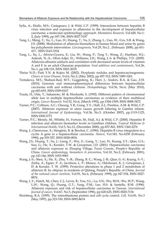 Biomarkers of Aflatoxin Exposure and Its Relationship with the Hepatocellular Carcinoma 
125 
Sylla, A.; Diallo, M.S.; Castegnaro, J. & Wild, C.P. (1999). Interactions between hepatitis B 
virus infection and exposure to aflatoxins in the development of hepatocellular 
carcinoma: a molecular epidemiology approach. Mutatation Research, Vol.428, No.1- 
2, (July 1999), pp.187-196, ISSN 0027-5107 
Tang, L.; Meng, T.; Xu, L.; Luo, H.; Huang, T.; Yu, J.; Zhang, L.; Gao, W.; Cox, S.B. & Wang, 
J-S. (2008). Modulation of aflatoxin biomarkers in human blood and urine by green 
tea polyphenols intervention. Carcinogenesis, Vol.29, No.2 , (February 2008), pp.411- 
417, ISSN 0143-3334 
Tang, L.; Xu, L.; Afriyie-Gyawu, E.; Liu, W.; Wang, P.; Tang Y.; Wang, Z.; Huebner, H.J.; 
Ankrah, N.-A.; Ofori-Adjei, D.;. Williams, J.H.; Wang, J.-S. & Phillips, T.D. (2009). 
Aflatoxin-albumin adducts and correlation with decreased serum levels of vitamins 
A and E in an adult Ghanaian population. Food additives and contaminants, Vol.26, 
No.1, pp.108-118, ISSN 0265-203X 
Theise N.D.; Park Y.N. & Kojiro M. (2002). Dysplastic nodules and hepatocarcinogenesis. 
Clinics in Liver Disease, Vol.6, No.2, (May 2002), pp.497-512, ISSN 1089-3261 
Tretiakova, M.S.; Shabani-Rad, M.T.; Guggisberg, K.; Hart, J.; Anders, R.A. & Gao, Z.H. 
(2010). Genomic and immunophenotypical differences between hepatocellular 
carcinoma with and without cirrhosis. Histopathology, Vol.56, No.6, (May 2010), 
pp.683-693, ISSN 0309-0167 
Tsuda, H.; Oda, T.; Sakamoto, M. & Hirohashi, S. (1992). Different pattern of chromosomal 
allele loss in multiple hepatocellular carcinomas as evidence of their multifocal 
origin. Cancer Research. Vol.52, No.6, (March 1992), pp.1504-1509, ISSN 0008-5472 
Turner, P.C.; Collison, A.C.; Cheung, Y.B.; Gong, Y.Y.; Hall, A.J.; Prentice, A.M. & Wild, C.P. 
(2007). Aflatoxin exposure in utero causes growth faltering in Gambia infants. 
International Journal of Epidemiology, Vol.36, No.5, (October 2007), pp.1119-1125, 
ISSN 0300-5771 
Turner, P.C.; Mendy, M.; Whittle, H.; Fortuin, M.; Hall, A.J. & Wild, C.P. (2000). Hepatitis B 
infection and aflatoxin biomarker levels in Gambian children. Tropical Medicine & 
International Health, Vol.5, No.12, (December 2000), pp.837-841, ISSN 1360-2276 
Wang, J.; Chenivesse, X.; Henglein, B. & Brechot, C. (1990). Hepatitis B virus integration in a 
cyclin A gene in a hepatocellular carcinoma. Nature, Vol.343, No.6258 (February 
1990), pp.555-557, ISSN 0028-0836 
Wang, J.S.; Huang, T.; Su, J.; Liang, F.; Wei, Z.; Liang, Y.; Luo, H.; Kuang, S.Y.; Qian, G.S.; 
Sun, G.; He, X.; Kensler, T.W. & Groopman, J.D. (2001). Hepatocellular carcinoma 
and aflatoxin exposure in Zhuqing Village, Fusui County, People's Republic of 
China. Cancer epidemiology, biomarkers & prevention, Vol.10, No.2, (February 2001), 
pp.143-146, ISSN 1055-9965 
Wang, J.-S.; Shen, X.; He, X.; Zhu, Y.-R.; Zhang, B. C.; Wang, J.-B.; Qian, G.-S.; Kuang, S.-Y.; 
Zarba, A.; Egner, P. A.; Jacobson, L. P.; Munoz, A.; Helzlsouer, K. J.; Groopman, J. 
D. & Kensler, T. W. (1999). Protective alterations in phase 1 and 2 metabolism of 
aflatoxin B1 by oltipraz in residents of Qidong, People’s Republic of China. Journal 
of the national cancer institute, Vol.91, No.4, (February 1999), pp.347-354, ISSN 0027- 
8874 
Wang, L.Y.; Hatch, M,; Chen, C.J.; Levin, B.; You, S.L.; Lu, S.N.; Wu, M.H.; Wu, W.P.; Wang, 
L.W.; Wang, Q.; Huang, G.T.; Yang, P.M.; Lee, H.S. & Santella, R.M. (1996). 
Aflatoxin exposure and risk of hepatocellular carcinoma in Taiwan. International 
Journal of cancer, Vol.67, No.5, (September 1996), pp.620-625, ISSN 0020-7136 
Weinberg, R.A. (1995). The retinoblastoma protein and cell cycle control. Cell, Vol.81, No.3 
(May 1997), pp.323-330, ISSN 0092-8674 
 