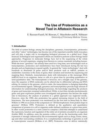 7 
The Use of Proteomics as a 
Novel Tool in Aflatoxin Research 
E. Razzazi-Fazeli, M. Rizwan, C. Mayrhofer and K. Nöbauer 
University of Veterinary Medicine Vienna, 
Austria 
1. Introduction 
The field of system biology among the disciplines, genomics, transcriptomics, proteomics 
and other “omics” technologies, has become one of the important scientific fields nowadays 
and will play a major role in investigating biological processes on a global level. Huge 
financial, technological and organisation efforts are needed to perform system biology based 
approaches. Progresses in molecular biology have led to the sequencing of the whole 
genome of several organisms, ranging from bacteria to various mammals including human. 
While the term “genomics” has already been used for a long time, new technologies such as 
transcriptomics, proteomics and metabolomics have been introduced during the last two 
decades and are beginning to expand rapidly. In general the “omics technologies” deal with 
hundreds or thousands of genes and/or their products such as mRNA, proteins or 
metabolites. Genomics is the study of genes, their variation and function by sequencing and 
mapping them. Similarly, transcriptomics deals with information at the messenger RNA 
(mRNA) level in an organism, tissue or cells at a given time by providing quantitative or 
semi-quantitative data. The transcriptome is however, not a straight copy of the genome, 
since the sequence of RNA molecules can be altered due to differential splicing and RNA 
editing. In contrast to the genome, which is static, the transcriptome is changing depending 
on environmental signals. Although, genomics and transcriptomics provide huge amount of 
information for understanding biological processes, the knowledge regarding the products 
of genes and transcripts remained underutilized. While, in last three decades predominantly 
genes and gene expression profiles were investigated and genomics has become the major 
side in biosciences, the analysis of proteins in a global approach was neglected mostly. 
However, since the 1990s also proteomics has gained increasing interest in the field of 
biosciences. The term proteomics was mentioned for the first time in Siena/Italy by Marc 
Wilkins in 1994 on occasion of the symposium on “2D Electrophoresis: from protein maps to 
genomes" (Wilkins 1997). Proteomics is defined as the qualitative and quantitative 
comparison of proteins in a cell or organism under defined conditions at a given time point. 
In other words proteomics is a term coined to comprise a field that attempts to understand 
the expression, function and regulation of the entire set of proteins encoded by an organism 
(Liebler 2002). In addition, since the proteins within a cell are the functioning units, their 
expression is strongly influenced by the environmental signals such as drugs, toxins, stress, 
age and other surrounding conditions. It is a complementary technology to genomic as well 
as transcriptomic research (Wilkins et al., 2007). Proteomics aims to deliver statistically 
 