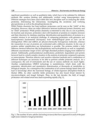 128 
significant quantitative as well as qualitative data, which have to be validated by different 
methods like western blotting and additionally verified using transcriptomics data. 
Different strategies have been used within this new discipline such as analyzing the whole 
proteome, determining the interactome, investigating the secretome and verifying 
glycoproteome as well as the phosphoproteome etc. 
While Protein chemistry has long tradition, proteomics can be seen as the “child” of this 
discipline. However, there are major differences between traditional protein chemistry and 
its “child” proteomics: While protein chemistry is interested in only one or a set of proteins, 
its function and structure, proteomics deal with hundreds of proteins in complex mixtures 
and their discovery by database matching. Identification and quantification of proteins in a 
complex mixture is an analytical challenge. If comparing proteomics with genomics and 
transcriptomics fundamental discrepancy from methodological point of view can be 
distinguished. DNA and mRNA are physico-chemically homogenous molecules, whereas 
the researchers in case of proteins are confronted with a different situation. In the case of 
proteins neither amplification nor hybridization is possible. The proteins exhibit a fully 
different chemical behaviour like hydrophobicity and hydrophilicity as well as completely 
different concentration ranges of low and high abundant proteins ranging from millimol to 
atomol. Additionally, posttranslational modifications, proteolytic degradation and protein 
turnover lead to a much complex situation in the analysis of proteome compared to genome 
or transcriptome. Therefore selective and sensitive detection methods and a combination of 
different techniques are necessary to be able to perform reliable proteome analysis. As a 
consequence, the cost of instruments and the use of various methods are much higher. 
Another complementary OMICS technology is metabolomics, which deals with the 
separation, identification and quantitative determination of thousands of metabolites in 
biological samples. As a consequence the combination of all systems biology based data will 
lead to knowledge about the functional biology of whole-organism (Humphery-Smith & 
Hecker 2006). As other scientific fields proteomics has also found broad interest by 
mycotoxicologists and fungal biologist. Thus, in the last decades the field of fungal 
proteomics and related areas have been expanding rapidly (Fig. 1). 
Aflatoxins – Biochemistry and Molecular Biology 
200 
160 
120 
80 
40 
0 
2002 2003 2004 2005 2006 2007 2008 2009 2010 
Fig. 1. The number of new articles (including reviews) that have appeared in each of the past 
eight years related to fungal proteomics 
 