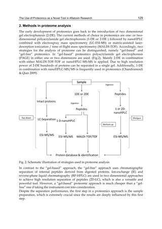 The Use of Proteomics as a Novel Tool in Aflatoxin Research 
129 
2. Methods in proteome analysis 
The early development of proteomics goes back to the introduction of two dimensional 
gel electrophoresis (2-DE). The current methods of choice in proteomics are one- or two-dimensional 
polyacrylamide gel electrophoresis (1-DE or 2-DE ) followed by nanoHPLC 
combined with electrospray mass spectrometry (LC-ESI-MS) or matrix-assisted laser-desorption 
ionization / time of flight mass spectrometry (MALDI-TOF). Accordingly, two 
strategies for the analysis of proteome can be distinguished, namely “gel-based” and 
“gel-free” proteomics. In “gel-based” proteomics polyacrylamide gel electrophoresis 
(PAGE) in either one or two dimensions are used. (Fig.2). Mainly 2-DE in combination 
with either MALDI-TOF-TOF or nanoHPLC-MS-MS is applied. Due to high resolution 
power of 2-DE hundreds of proteins can be separated in a single gel. Additionally, 1-DE 
in combination with nanoHPLC-MS/MS is frequently used in proteomics (Chandramouli 
& Qian 2009). 
Fig. 2. Schematic illustration of strategies used in proteome analysis 
In contrast to the “gel-based” approach, the “gel-free” approach uses chromatographic 
separation of internal peptides derived from digested proteins. Ion-exchange (IE) and 
reverse-phase liquid chromatography (RP-HPLC) are used in two dimensional approaches 
to achieve high resolution separation of peptides (2D-LC), which is also a versatile and 
powerful tool. However, a “gel-based” proteomic approach is much cheaper than a “gel-free” 
one if taking the instrument cost into consideration. 
Despite the separation performance, the first step in a proteomics approach is the sample 
preparation, which is extremely crucial since the results are deeply influenced by this first 
step. 
 