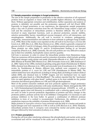 130 
2.1 Sample preparation strategies in fungal proteomics 
The aim of the sample preparation in proteomics is the effective extraction of all expressed 
proteins from an organism or tissue with the possible highest efficiency, by solubilizing 
them. Without appropriate extraction and solubilisation, further separation and analysis of 
proteins is definitely not possible and the proteomics approach will fail (Posch 2008). 
Especially in fungal proteomics, to our experiences, the appropriate sample preparation 
plays a key role in protein extraction from the cell. Filamentous fungi contain a rigid cell 
wall and the extraction of intracellular proteins is therefore difficult. The cell wall is 
involved in many important functions, such as physical protection, osmotic stability, 
selective permeability barrier, immobilized enzyme transport, cell to cell interactions, and 
morphogenesis. Additionally, the cell wall is involved in virulence, pathogenicity, 
antigenicity, immunomodulation and adhesion to host substrate in pathogen fungi (Chaffin 
et al., 1998). Most of the studies were reported on the cell wall of Saccharomyces cerevisiae (De 
Groot et al., 2005; Klis et al., 2006; Ruiz-Herrera et al., 2006), which is generally composed of 
glucans (with β-1,3 and β-1,6 linkage), chitin (N-acetylglucosamine polymers), and proteins. 
These proteins are often highly O- and/or N-mannosylated leading to an elevated 
complexity (Pitarch et al., 2008). Generally, the cell wall proteins are very difficult to analyze 
due to their low solubility, hydrophobic nature and low quantity. 
Cell lysis is necessary in order to extract the intracellular proteins from filamentous fungi. 
There are numerous cell lysis protocols used for extraction of proteins, which include: grinding 
with liquid nitrogen using mortar and pestle (Hernandez-Macedo et al., 2002; Grinyer et al., 
2005; Shimizu & Wariishi 2005; Shimizu et al., 2005; Fernandez-Acero et al., 2006; Kniemeyer et 
al., 2006; Yajima & Kav 2006), mechanical grinding using glass beads (Nandakumar & Marten 
2002), chemical lysis (Riezman et al., 1983), and enzymatic lysis (Conzelmann et al., 1988). In a 
review by Nandakumar & Marten, different lysis methods were compared to extract 
intracellular proteins of A. oryzae for 1-DE and 2-DE (Nandakumar & Marten 2002). The 
authors tested four lysis cell protocols: (i) boiling in strong alkali, (ii) boiling in sodium dodecyl 
sulfate (SDS), (iii) chemical lysis in Y-PER® reagent, and (iv) mechanical lysis via rapid 
agitation with glass beads in a Mini-BeadBeater®. The authors reported that the “mechanical 
lysis via rapid agitation with glass beads” method seems to be most suitable for the protein 
extraction and showed good patterns on 1-DE and 2-DE gel electrophoresis. 
Most of the protein extraction methods and lysis protocols applied to fungal proteomics 
were overtaken from plant proteomics with some modifications. Mainly detergents like SDS 
or 3-[(3-Cholamidopropyl) dimethylammonio]-1-propanesulfonate (CHAPS) as well as 
chaotropic agents (urea and thiourea) in combination with a reducing agents such as DTT 
are used. In order to prevent proteolytic degradation of proteins and thus, changes in the 
proteome pattern, protease activity has to be inhibited. Consequently it is necessary to add 
protease inhibitors to the lysis buffer. In general a combination of different protease 
inhibitors in form of a cocktail is recommended. Furthermore, the addition of carrier 
ampholytes improves the solubility of proteins (Westermeier et al., 2008). 
Major proteins of Aspergillus ochraceus were extracted with the help of a mortar and pestle in 
liquid nitrogen and were separated on 1-DE as well as 2-DE (Rizwan et al., 2010). Similarly, 
intracellular proteins from A. fumigatus were extracted by mortar and pestle using liquid 
nitrogen followed by brief sonication (Carberry et al., 2006). 
Aflatoxins – Biochemistry and Molecular Biology 
2.1.1 Protein precipitation 
During the cell lysis other interfering substances like phospholipids and nucleic acids can be 
co-extracted and will be visualized in the acidic part of the gel (Westermeier et al., 2008). 
 