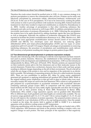 The Use of Proteomics as a Novel Tool in Aflatoxin Research 
131 
Therefore the crude extract should be purified prior to 2-DE. A very common strategy is to 
perform precipitation to remove the contaminants after cell lysis. Proteins can be easily and 
effectively precipitated by ammonium sulfate, chloroform/methanol, trichloroacetic acid 
(TCA) etc. In the case of TCA precipitation, TCA has to be removed by washing the pellets 
with acetone in order to prevent problems with isoelectric focusing (IEF). Sodium hydroxide 
treatment for short time resulted in improved solubilization as studied by (Nandakumar et 
al., 2003). Another advantage of precipitation is that other interfering substances like 
detergents and salts can be removed as well (Lopez 2007). In addition, precipitation leads to 
irreversible inactivation of proteases (Westermeier et al., 2008). Following the precipitation 
the proteins have to be again dissolved by adding chaotropic agents like urea and thiourea 
as well as detergents. Especially the addition of zwitterionic detergents like CHAPS were 
reported to facilitate the protein resolubilization (Kniemeyer et al., 2006). Mechin et al., 2003 
reported the most appropriate resolubilization mixture should consist of two detergents 
(CHAPS and SB3-10), two chaotropes (urea and thiourea), two reducing agents 
dithiothreitol (DTT) and tris(2-carboxyethyl)phosphine (TCEP) and two types of carrier 
ampholytes (pH 4-6.5 and pH 3-10 ranges). Despite advantages of precipitation in removing 
interfering substances, the procedure of precipitation and resolubilization rarely delivers 
100% recovery of all proteins resulting into changes in protein pattern (Lopez 2007). 
2.2 Two-dimensional gel electrophoresis in proteome expression analysis 
Decades after introducing 2-DE, this technique is still the most important and basic research 
tool used in protein chemistry. Moreover, the establishment of this technique contributed 
significantly in the development and establishment of proteomics. 2-DE was first introduced 
independently by (Klose, 1975) and (O’Farrell, 1975). Thereby proteins are separated based 
on their isoelectric points (pI) in the first dimension and on their molecular masses in the 
second dimension. Proteins have zwitterionic character due to their acidic and basic groups 
resulting in different charges depending on the pH of their environment. The pI is the pH at 
which the net charge of the protein is zero and no migration of the molecules in an electric 
field is possible. The technique of separating proteins by their pI is called isoelectric focusing 
(IEF). There are two possibilities to perform IEF, either by using carrier ampholytes 
generated pH gradients or applying immobilized pH gradient (IPG) (Smith 2009). While in 
the original method carrier ampholytes in thin gel rods in glass or plastic tubes were used, 
nowadays mainly IPG strips are used in the first dimension. IPGs consist of a pH gradient in 
gels prepared by co-polymerization of acrylamide monomers with acrylamide derivates 
containing carboxylic groups (Lopez 2007). In comparison with the carrier ampholytes 
based method, the IPG strips are more stable, highly reproducible and allow the focusing of 
acidic as well as basic proteins (Görg & Weiss 2000; Westermeier & Barnes 2004). 
Furthermore, IPGs exhibit a large separation capacity and no gradient drift. Meanwhile 
IPGs in different type of pH gradients and strip lengths are commercially available. The use 
of narrow-range gradients (pH 3–6, 4–7, 5–8, and 7–10) in various lengths (7, 11, 17, 18, and 
24 cm) will improve the resolution of protein separation. The prepared protein extracts can 
be then loaded by in-gel rehydration of IPGs or by cup loading procedure. Once the sample 
is loaded on the strips, the electric field is applied at 8000 or 10,000 V in a dedicated 
apparatus with an effective cooling system at 20°C temperature. 
Following equilibrating with the anionic detergent SDS, the strips are loaded onto a SDS-PAGE 
apparatus. SDS denatures and binds to the proteins building a complex with a net 
negative charge on each protein. The basic principle of the separation is that negatively 
 