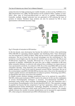 The Use of Proteomics as a Novel Tool in Aflatoxin Research 
137 
surface becomes too high, producing new smaller droplets, as shown in Fig. 8 (Wilkins et al., 
2007; Westermeier et al., 2008). The ESI interface can be coupled to HPLC, capillary or nano- 
HPLC (flow rates of 20 nl/min-200 μl/min) as well as to capillary electrophoresis. 
Generally, multiply charged molecular ions are generated in ESI reducing the mass of 
proteins of interest. Therefore large proteins can also be analyzed by ESI in mass 
spectrometers with limited dynamic range. 
Fig. 8. Principle of ionization in ESI interface 
In the last decade, nano electrospray has become the method of choice, when performing 
HPLC-MS/MS for separating internal peptides and identifying them. Nano electrospray 
was first introduced by (Wilm & Mann, 1996) and has found its main application field in 
proteomics. The use of nano flow has several advantages over the conventional LC. The 
sensitivity is much higher since the column I.D. and flow rate are reduced to 20–100 μm and 
50–600 nl/min respectively. Typically 300 nl/min for a 75 μm I.D. column are used in 
separation of peptides. Additionally the nano flow rate is highly compatible to MS since 
better ionization efficiency is achieved with reduced flows resulting in an improvement of 
mass spectrometric sensitivity. In contrast to 2-DE, the on-line nano-HPLC-MS can be easily 
automated. Recently, using dedicated nano ultra-performance LC (UPLC), columns with 
smaller particles (1–3 μm) can be used by pressures around 700 bar. Nowadays, the use of 
the reversed-phase nanoHPLC-ESI-MS/MS has become state of the art for the separation of 
complex peptide mixtures and identification of unknown proteins. Performing nano-HPLC, 
an appropriate nano spray source has to be exploited. 
If complex protein mixtures (shotgun proteomics) have to be analyzed by nano-HPLC-MS/ 
MS, a better peak resolution in HPLC needs to be achieved. In this case the combination 
of several chromatographic techniques is necessary. Two-dimensional nanoHPLC is 
performed using strong cation exchange chromatography in the first dimension and a 
reversed-phase chromatography in the second dimension (2D-LC). This separation strategy 
of peptides has become the key component of “gel free” proteomics, which is also called 
Multidimensional Protein Identification Technology (MudPIT). Nevertheless, 2D-LC is a 
highly sophisticated technique, which needs well trained human resources. For complex 
peptide mixtures the number of protein identifications can be increased by approximately 
25%, when using two dimensional nano-HPLC (Westermeier et al., 2008). 
 