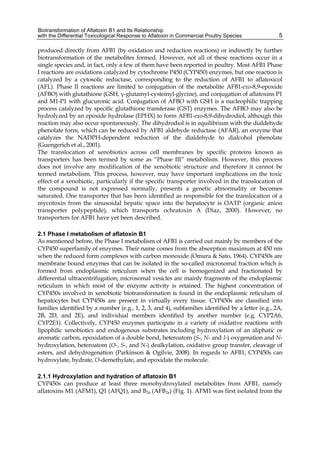 Biotransformation of Aflatoxin B1 and Its Relationship 
with the Differential Toxicological Response to Aflatoxin in Commercial Poultry Species 
5 
produced directly from AFB1 (by oxidation and reduction reactions) or indirectly by further 
biotransformation of the metabolites formed. However, not all of these reactions occur in a 
single species and, in fact, only a few of them have been reported in poultry. Most AFB1 Phase 
I reactions are oxidations catalyzed by cytochrome P450 (CYP450) enzymes, but one reaction is 
catalyzed by a cytosolic reductase, corresponding to the reduction of AFB1 to aflatoxicol 
(AFL). Phase II reactions are limited to conjugation of the metabolite AFB1-exo-8,9-epoxide 
(AFBO) with glutathione (GSH, γ-glutamyl-cysteinyl-glycine), and conjugation of aflatoxins P1 
and M1-P1 with glucuronic acid. Conjugation of AFBO with GSH is a nucleophilic trapping 
process catalyzed by specific glutathione transferase (GST) enzymes. The AFBO may also be 
hydrolyzed by an epoxide hydrolase (EPHX) to form AFB1-exo-8,9-dihydrodiol, although this 
reaction may also occur spontaneously. The dihydrodiol is in equilibrium with the dialdehyde 
phenolate form, which can be reduced by AFB1 aldehyde reductase (AFAR), an enzyme that 
catalyzes the NADPH-dependent reduction of the dialdehyde to dialcohol phenolate 
(Guengerich et al., 2001). 
The translocation of xenobiotics across cell membranes by specific proteins known as 
transporters has been termed by some as “Phase III” metabolism. However, this process 
does not involve any modification of the xenobiotic structure and therefore it cannot be 
termed metabolism. This process, however, may have important implications on the toxic 
effect of a xenobiotic, particularly if the specific transporter involved in the translocation of 
the compound is not expressed normally, presents a genetic abnormality or becomes 
saturated. One transporter that has been identified as responsible for the translocation of a 
mycotoxin from the sinusoidal hepatic space into the hepatocyte is OATP (organic anion 
transporter polypeptide), which transports ochratoxin A (Diaz, 2000). However, no 
transporters for AFB1 have yet been described. 
2.1 Phase I metabolism of aflatoxin B1 
As mentioned before, the Phase I metabolism of AFB1 is carried out mainly by members of the 
CYP450 superfamily of enzymes. Their name comes from the absorption maximum at 450 nm 
when the reduced form complexes with carbon monoxide (Omura & Sato, 1964). CYP450s are 
membrane bound enzymes that can be isolated in the so-called microsomal fraction which is 
formed from endoplasmic reticulum when the cell is homogenized and fractionated by 
differential ultracentrifugation; microsomal vesicles are mainly fragments of the endoplasmic 
reticulum in which most of the enzyme activity is retained. The highest concentration of 
CYP450s involved in xenobiotic biotransformation is found in the endoplasmic reticulum of 
hepatocytes but CYP450s are present in virtually every tissue. CYP450s are classified into 
families identified by a number (e.g., 1, 2, 3, and 4), subfamilies identified by a letter (e.g., 2A, 
2B, 2D, and 2E), and individual members identified by another number (e.g. CYP2A6, 
CYP2E1). Collectively, CYP450 enzymes participate in a variety of oxidative reactions with 
lipophilic xenobiotics and endogenous substrates including hydroxylation of an aliphatic or 
aromatic carbon, epoxidation of a double bond, heteroatom (S-, N- and I-) oxygenation and N-hydroxylation, 
heteroatom (O-, S-, and N-) dealkylation, oxidative group transfer, cleavage of 
esters, and dehydrogenation (Parkinson & Ogilvie, 2008). In regards to AFB1, CYP450s can 
hydroxylate, hydrate, O-demethylate, and epoxidate the molecule. 
2.1.1 Hydroxylation and hydration of aflatoxin B1 
CYP450s can produce at least three monohydroxylated metabolites from AFB1, namely 
aflatoxins M1 (AFM1), Q1 (AFQ1), and B2a (AFB2a) (Fig. 1). AFM1 was first isolated from the 
 