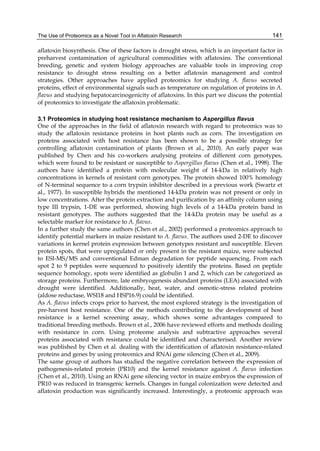The Use of Proteomics as a Novel Tool in Aflatoxin Research 
141 
aflatoxin biosynthesis. One of these factors is drought stress, which is an important factor in 
preharvest contamination of agricultural commodities with aflatoxins. The conventional 
breeding, genetic and system biology approaches are valuable tools in improving crop 
resistance to drought stress resulting on a better aflatoxin management and control 
strategies. Other approaches have applied proteomics for studying A. flavus secreted 
proteins, effect of environmental signals such as temperature on regulation of proteins in A. 
flavus and studying hepatocarcinogenicity of aflatoxins. In this part we discuss the potential 
of proteomics to investigate the aflatoxin problematic. 
3.1 Proteomics in studying host resistance mechanism to Aspergillus flavus 
One of the approaches in the field of aflatoxin research with regard to proteomics was to 
study the aflatoxin resistance proteins in host plants such as corn. The investigation on 
proteins associated with host resistance has been shown to be a possible strategy for 
controlling aflatoxin contamination of plants (Brown et al., 2010). An early paper was 
published by Chen and his co-workers analysing proteins of different corn genotypes, 
which were found to be resistant or susceptible to Aspergillus flavus (Chen et al., 1998). The 
authors have identified a protein with molecular weight of 14-kDa in relatively high 
concentrations in kernels of resistant corn genotypes. The protein showed 100% homology 
of N-terminal sequence to a corn trypsin inhibitor described in a previous work (Swartz et 
al., 1977). In susceptible hybrids the mentioned 14-kDa protein was not present or only in 
low concentrations. After the protein extraction and purification by an affinity column using 
type III trypsin, 1-DE was performed, showing high levels of a 14-kDa protein band in 
resistant genotypes. The authors suggested that the 14-kDa protein may be useful as a 
selectable marker for resistance to A. flavus. 
In a further study the same authors (Chen et al., 2002) performed a proteomics approach to 
identify potential markers in maize resistant to A. flavus. The authors used 2-DE to discover 
variations in kernel protein expression between genotypes resistant and susceptible. Eleven 
protein spots, that were upregulated or only present in the resistant maize, were subjected 
to ESI-MS/MS and conventional Edman degradation for peptide sequencing. From each 
spot 2 to 9 peptides were sequenced to positively identify the proteins. Based on peptide 
sequence homology, spots were identified as globulin 1 and 2, which can be categorized as 
storage proteins. Furthermore, late embryogenesis abundant proteins (LEA) associated with 
drought were identified. Additionally, heat, water, and osmotic-stress related proteins 
(aldose reductase, WSI18 and HSP16.9) could be identified. 
As A. flavus infects crops prior to harvest, the most explored strategy is the investigation of 
pre-harvest host resistance. One of the methods contributing to the development of host 
resistance is a kernel screening assay, which shows some advantages compared to 
traditional breeding methods. Brown et al., 2006 have reviewed efforts and methods dealing 
with resistance in corn. Using proteome analysis and subtractive approaches several 
proteins associated with resistance could be identified and characterised. Another review 
was published by Chen et al. dealing with the identification of aflatoxin resistance-related 
proteins and genes by using proteomics and RNAi gene silencing (Chen et al., 2009). 
The same group of authors has studied the negative correlation between the expression of 
pathogenesis-related protein (PR10) and the kernel resistance against A. flavus infection 
(Chen et al., 2010). Using an RNAi gene silencing vector in maize embryos the expression of 
PR10 was reduced in transgenic kernels. Changes in fungal colonization were detected and 
aflatoxin production was significantly increased. Interestingly, a proteomic approach was 
 